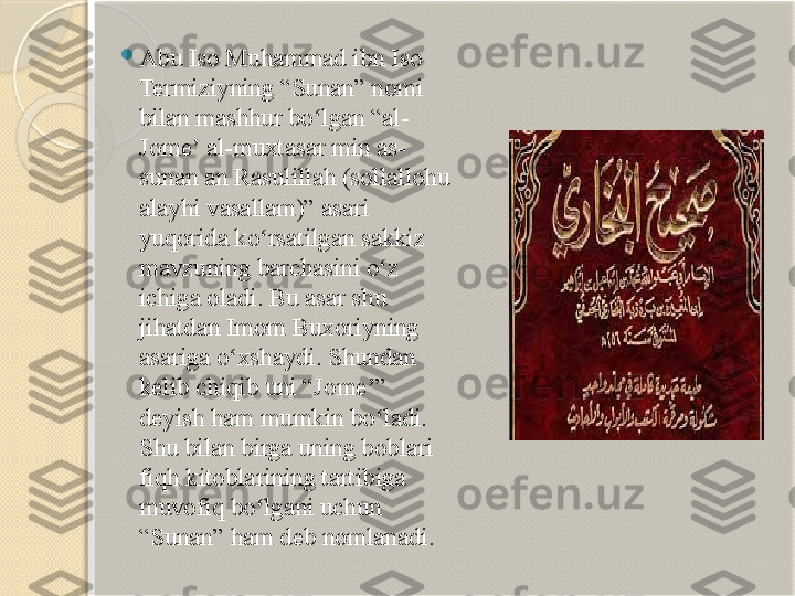  
Abu Iso Muhammad ibn Iso 
Termiziyning “Sunan” nomi 
bilan mashhur bo lgan “al-ʻ
Jome  al-muxtasar min as-	
ʼ
sunan an Rasulillah (sollallohu 
alayhi vasallam)” asari 
yuqorida ko rsatilgan sakkiz 	
ʻ
mavzuning barchasini o z 	
ʻ
ichiga oladi. Bu asar shu 
jihatdan Imom Buxoriyning 
asariga o xshaydi. Shundan 	
ʻ
kelib chiqib uni “Jome ” 	
ʼ
deyish ham mumkin bo ladi. 
ʻ
Shu bilan birga uning boblari 
fiqh kitoblarining tartibiga 
muvofiq bo lgani uchun 	
ʻ
“Sunan” ham deb nomlanadi.       