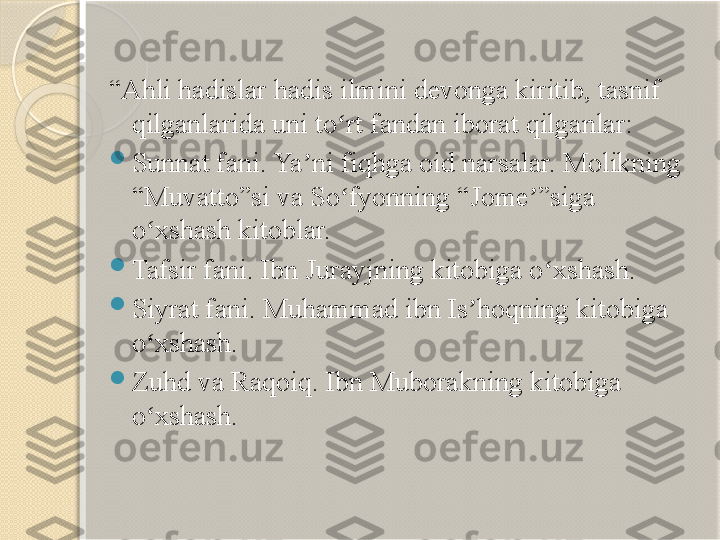  
“ Ahli hadislar hadis ilmini devonga kiritib, tasnif 
qilganlarida uni to rt fandan iborat qilganlar:ʻ

Sunnat fani. Ya ni fiqhga oid narsalar. Molikning 	
ʼ
“Muvatto”si va So fyonning “Jome ”siga 	
ʻ ʼ
o xshash kitoblar.	
ʻ

Tafsir fani. Ibn Jurayjning kitobiga o xshash.	
ʻ

Siyrat fani. Muhammad ibn Is hoqning kitobiga 	
ʼ
o xshash.	
ʻ

Zuhd va Raqoiq. Ibn Muborakning kitobiga 
o xshash.
ʻ       