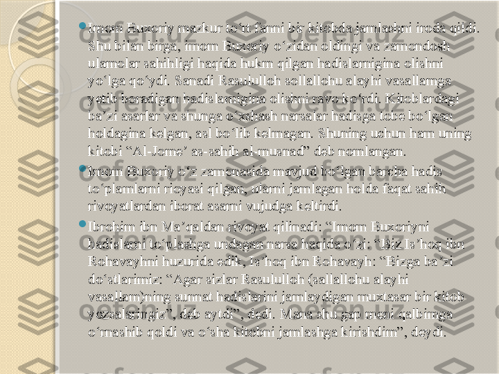  
Imom Buxoriy mazkur to rt fanni bir kitobda jamlashni iroda qildi. ʻ
Shu bilan birga, imom Buxoriy o zidan oldingi va zamondosh 	
ʻ
ulamolar sahihligi haqida hukm qilgan hadislarnigina olishni 
yo lga qo ydi. Sanadi Rasululloh sollallohu alayhi vasallamga 	
ʻ ʻ
yetib boradigan hadislarnigina olishni ravo ko rdi. Kitoblardagi 	
ʻ
ba zi asarlar va shunga o xshash narsalar hadisga tobe bo lgan 	
ʼ ʻ ʻ
holdagina kelgan, asl bo lib kelmagan. Shuning uchun ham uning 	
ʻ
kitobi “Al-Jome  as-sahih al-musnad” deb nomlangan.	
ʼ

Imom Buxoriy o z zamonasida mavjud bo lgan barcha hadis 
ʻ ʻ
to plamlarni rioyasi qilgan, ularni jamlagan holda faqat sahih 	
ʻ
rivoyatlardan iborat asarni vujudga keltirdi.

Ibrohim ibn Ma qaldan rivoyat qilinadi: “Imom Buxoriyni 	
ʼ
hadislarni to plashga undagan narsa haqida o zi: “Biz Is hoq ibn 	
ʻ ʻ ʼ
Rohavayhni huzurida edik, Is hoq ibn Rohavayh: “Bizga ba zi 	
ʼ ʼ
do stlarimiz: “Agar sizlar Rasululloh (sallallohu alayhi 	
ʻ
vasallam)ning sunnat hadislarini jamlaydigan muxtasar bir kitob 
yozsalaringiz”, deb aytdi”, dedi. Mana shu gap meni qalbimga 
o rnashib qoldi va o sha kitobni jamlashga kirishdim”, deydi.	
ʻ ʻ       