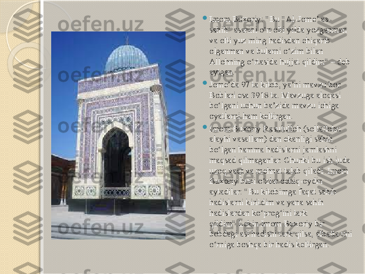   
Imom Buxoriy: “Bu “Al-Jome  as- ʼ
sahih” asarini o n olti yilda yozganman 	
ʻ
va olti yuz ming hadisdan chiqarib 
olganman va bularni o zim bilan 	
ʻ
Allohning o rtasida hujjat qildim” – deb 	
ʻ
aytgan.

Jome da 97 ta kitob, ya ni mavzu bor. 	
ʼ ʼ
Boblari esa 3918 ta. Mavzuga aloqasi 
bo lgani uchun ba zida mavzu ichiga 	
ʻ ʼ
oyatlarni ham keltirgan.

Imom Buxoriy Rasululloh (sollallohu 
alayhi vasallam) dan ekanligi sahih 
bo lgan hamma hadislarni jamlashni 
ʻ
maqsad qilmaganlar. Chunki bu ish juda 
uzoq vaqt va mehnat talab qiladi. Imom 
Buxoriy buni o zlar ochiq-oydin 	
ʻ
aytadilar: “Bu kitobimga faqat sahih 
hadislarni kiritdim va yana sahih 
hadislardan ko prog ini tark 
ʻ ʻ
qildim”.Lekin Imom Buxoriy bir 
bobdagi asl hadisni tark qilsa, albatta uni 
o rniga boshqa bir hadis keltirgan.	
ʻ       