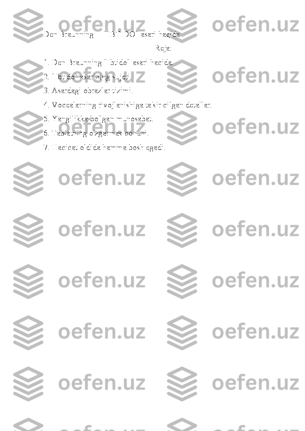 Den Braunning     "IBTIDO" asari haqida
Reja:
1. Den Braunning "Ibtido" asari haqida.
2. "Ibtido" asarining sujeti.
3. Asardagi obrazlar tizimi.
4. Voqealarning rivojlanishiga ta'sir qilgan detallar.
5. Yangilikka bo'lgan munosabat.
6. Tabiatning o'zgarmas qonuni.
7. Haqiqat oldida hamma bosh egadi.
  