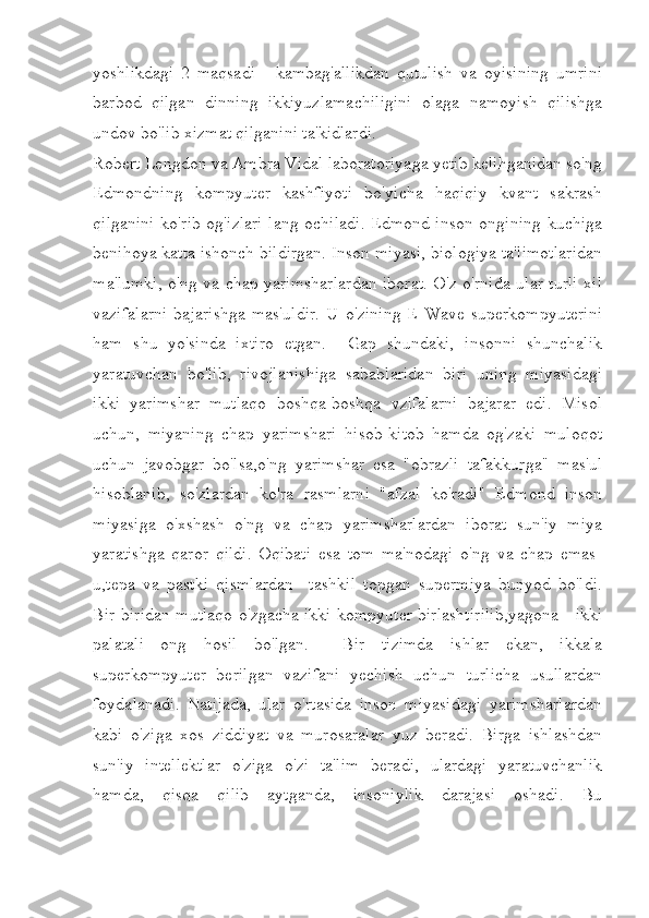 yoshlikdagi   2   maqsadi   -   kambag'allikdan   qutulish   va   oyisining   umrini
barbod   qilgan   dinning   ikkiyuzlamachiligini   olaga   namoyish   qilishga
undov bo'lib xizmat qilganini ta'kidlardi.  
Robert Lengdon va Ambra Vidal laboratoriyaga yetib kelihganidan so'ng
Edmondning   kompyuter   kashfiyoti   bo'yicha   haqiqiy   kvant   sakrash
qilganini ko'rib og'izlari lang ochiladi. Edmond inson ongining kuchiga
benihoya katta ishonch bildirgan. Inson miyasi, biologiya ta'limotlaridan
ma'lumki, o'ng va chap yarimsharlardan iborat. O'z o'rnida ular turli xil
vazifalarni   bajarishga   mas'uldir.   U   o'zining   E-Wave   superkompyuterini
ham   shu   yo'sinda   ixtiro   etgan.     Gap   shundaki,   insonni   shunchalik
yaratuvchan   bo'lib,   rivojlanishiga   sabablaridan   biri   uning   miyasidagi
ikki   yarimshar   mutlaqo   boshqa-boshqa   vzifalarni   bajarar   edi.   Misol
uchun,   miyaning   chap   yarimshari   hisob-kitob   hamda   og'zaki   muloqot
uchun   javobgar   bo'lsa,o'ng   yarimshar   esa   "obrazli   tafakkurga"   mas'ul
hisoblanib,   so'zlardan   ko'ra   rasmlarni   "afzal   ko'radi"   Edmond   inson
miyasiga   o'xshash   o'ng   va   chap   yarimsharlardan   iborat   sun'iy   miya
yaratishga   qaror   qildi.   Oqibati   esa   tom   ma'nodagi   o'ng   va   chap   emas-
u,tepa   va   pastki   qismlardan     tashkil   topgan   supermiya   bunyod   bo'ldi.
Bir-biridan mutlaqo o'zgacha ikki kompyuter birlashtirilib,yagona - ikki
palatali   ong   hosil   bo'lgan.     Bir   tizimda   ishlar   ekan,   ikkala
superkompyuter   berilgan   vazifani   yechish   uchun   turlicha   usullardan
foydalanadi.   Natijada,   ular   o'rtasida   inson   miyasidagi   yarimsharlardan
kabi   o'ziga   xos   ziddiyat   va   murosaralar   yuz   beradi.   Birga   ishlashdan
sun'iy   intellektlar   o'ziga   o'zi   ta'lim   beradi,   ulardagi   yaratuvchanlik
hamda,   qisqa   qilib   aytganda,   insoniylik   darajasi   oshadi.   Bu 