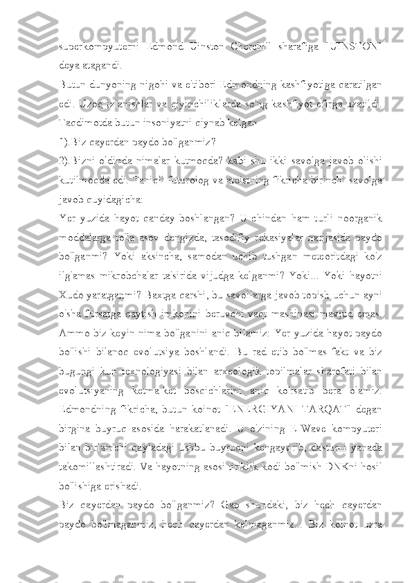 superkompyuterni   Edmond   Uinston   Cherchill   sharafiga   "UINSTON"
deya atagandi.
Butun dunyoning nigohi va e'tibori Edmondning kashfiyotiga qaratilgan
edi. Uzoq izlanishlar  va qiyinchiliklarda  so'ng kashfiyot  efirga uzatildi.
Taqdimotda butun insoniyatni qiynab kelgan  
1).Biz qayerdan paydo bo'lganmiz?
2).Bizni   oldinda   nimalar   kutmoqda?   kabi   shu   ikki   savolga   javob   olishi
kutilmoqda edi. Taniqli futurolog va ateistning fikricha birinchi savolga
javob quyidagicha: 
Yer   yuzida   hayot   qanday   boshlangan?   U   chindan   ham   turli   noorganik
moddalarga   to'la   asov   dengizda,   tasodifiy   rekasiyalar   natijasida   paydo
bo'lganmi?   Yoki   aksincha,   samodan   uchib   tushgan   meteoritdagi   ko'z
ilg'amas   mikrobchalar   ta'sirida   vijudga   kelganmi?   Yoki...   Yoki   hayotni
Xudo yaratganmi? Baxtga qarshi, bu savollarga javob topish uchun ayni
o'sha   fursatga   qaytish   imkonini   beruvchi   vaqt   mashinasi   mavjud   emas.
Ammo biz keyin nima bo'lganini aniq bilamiz: Yer yuzida hayot paydo
bo'lishi   bilanoq   evolutsiya   boshlandi.   Bu   rad   etib   bo'lmas   fakt   va   biz
bugungi   kun   texnologiyasi   bilan   arxeologik   topilmalar   sharofati   bilan
evolutsiyaning   ketma-ket   bosqichlarini   aniq   ko'rsatib   bera   olamiz.
Edmondning   fikricha,   butun   koinot   "ENERGIYANI   TARQAT"   degan
birgina   buyruq   asosida   harakatlanadi.   U   o'zining   E-Wave   kompyuteri
bilan   birlamchi   qayladagi   ushbu   buyruqni   kengaytirib,   dasturni   yanada
takomillashtiradi. Va hayotning asosi tiriklik kodi bo'lmish DNKni hosil
bo'lishiga erishadi. 
Biz   qayerdan   paydo   bo'lganmiz?   Gap   shundaki,   biz   hech   qayerdan
paydo   bo'lmaganmiz,   hech   qayerdan   kelmaganmiz...   Biz   koinot   uzra 