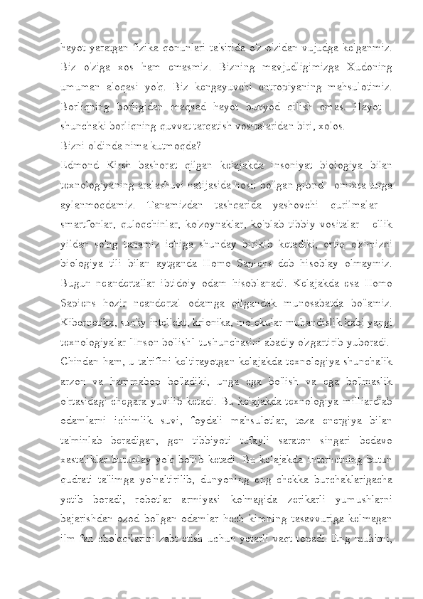 hayot yaratgan fizika qonunlari  ta'sirida  o'z-o'zidan vujudga kelganmiz.
Biz   o'ziga   xos   ham   emasmiz.   Bizning   mavjudligimizga   Xudoning
umuman   aloqasi   yo'q.   Biz   kengayuvchi   entropiyaning   mahsulotimiz.
Borliqning   borligidan   maqsad   hayot   bunyod   qilish   emas.   Hayot   -
shunchaki borliqning quvvat tarqatish vositalaridan biri, xolos.  
Bizni oldinda nima kutmoqda?
Edmond   Kirsh   bashorat   qilgan   kelajakda   insoniyat   biologiya   bilan
texnologiyaning aralashuvi natijasida hosil bo'lgan gibrid - omixta turga
aylanmoqdamiz.   Tanamizdan   tashqarida   yashovchi   qurilmalar   -
smartfonlar,   quloqchinlar,   ko'zoynaklar,   ko'plab   tibbiy   vositalar   -   ellik
yildan   so'ng   tanamiz   ichiga   shunday   birikib   ketadiki,   ortiq   o'zimizni
biologiya   tili   bilan   aytganda   Homo   Sapiens   deb   hisoblay   olmaymiz.
Bugun   neandertallar   ibtidoiy   odam   hisoblanadi.   Kelajakda   esa   Homo
Sapiens   hozir   neandertal   odamga   qilgandek   munosabatda   bo'lamiz.
Kibernetika, sun'iy intellekt, krionika, molekular muhandislik kabi yangi
texnologiyalar "Inson bo'lish" tushunchasini abadiy o'zgartirib yuboradi. 
Chindan ham, u ta'rifini keltirayotgan kelajakda texnologiya shunchalik
arzon   va   hammabop   bo'ladiki,   unga   ega   bo'lish   va   ega   bo'lmaslik
o'rtasidagi chegara yuvilib ketadi. Bu kelajakda texnologiya  milliardlab
odamlarni   ichimlik   suvi,   foydali   mahsulotlar,   toza   energiya   bilan
ta'minlab   beradigan,   gen   tibbiyoti   tufayli   saraton   singari   bedavo
xastaliklar  butunlay  yo'q bo'lib  ketadi.  Bu kelajakda  Internetning  butun
qudrati   ta'limga   yo'naltirilib,   dunyoning   eng   chekka   burchaklarigacha
yetib   boradi,   robotlar   armiyasi   ko'magida   zerikarli   yumushlarni
bajarishdan   ozod   bo'lgan   odamlar   hech   kimning   tasavvuriga   kelmagan
ilm-fan   cho'qqilarini   zabt   etish   uchun   yetarli   vaqt   topadi.   Eng   muhimi, 