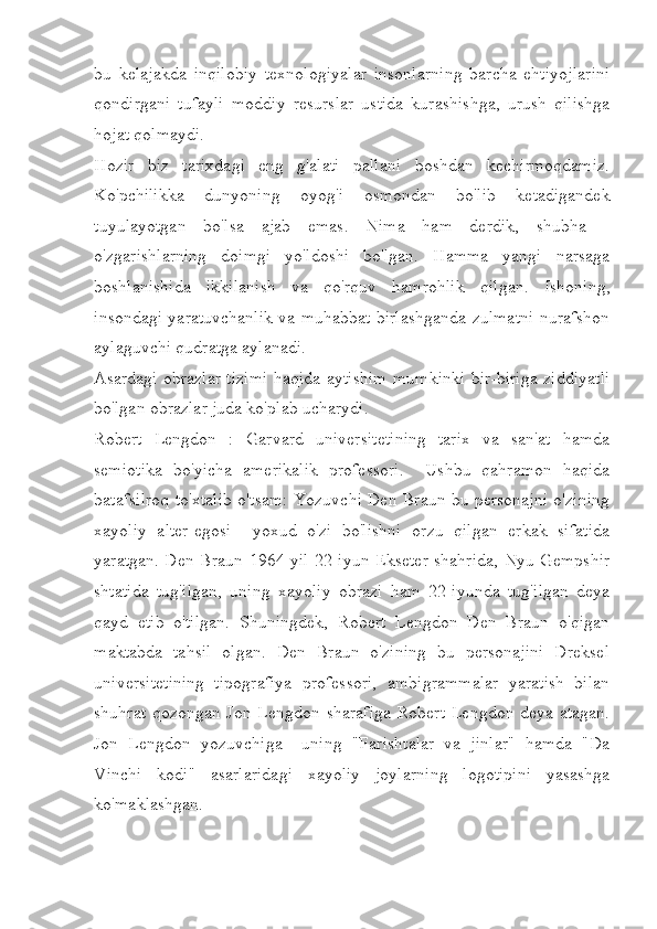 bu   kelajakda   inqilobiy   texnologiyalar   insonlarning   barcha   ehtiyojlarini
qondirgani   tufayli   moddiy   resurslar   ustida   kurashishga,   urush   qilishga
hojat qolmaydi. 
Hozir   biz   tarixdagi   eng   g'alati   pallani   boshdan   kechirmoqdamiz.
Ko'pchilikka   dunyoning   oyog'i   osmondan   bo'lib   ketadigandek
tuyulayotgan   bo'lsa   ajab   emas.   Nima   ham   derdik,   shubha   -
o'zgarishlarning   doimgi   yo'ldoshi   bo'lgan.   Hamma   yangi   narsaga
boshlanishida   ikkilanish   va   qo'rquv   hamrohlik   qilgan.   Ishoning,
insondagi yaratuvchanlik va muhabbat birlashganda zulmatni nurafshon
aylaguvchi qudratga aylanadi. 
Asardagi obrazlar tizimi haqida aytishim mumkinki bir-biriga ziddiyatli
bo'lgan obrazlar juda ko'plab ucharydi. 
Robert   Lengdon   :   Garvard   universitetining   tarix   va   san'at   hamda
semiotika   bo'yicha   amerikalik   professori.     Ushbu   qahramon   haqida
batafsilroq to'xtalib o'tsam: Yozuvchi Den Braun bu personajni o'zining
xayoliy   alter-egosi     yoxud   o'zi   bo'lishni   orzu   qilgan   erkak   sifatida
yaratgan. Den Braun 1964-yil 22-iyun Ekseter shahrida, Nyu-Gempshir
shtatida   tug'ilgan,   uning   xayoliy   obrazi   ham   22-iyunda   tug'ilgan   deya
qayd   etib   o'tilgan.   Shuningdek,   Robert   Lengdon   Den   Braun   o'qigan
maktabda   tahsil   olgan.   Den   Braun   o'zining   bu   personajini   Dreksel
universitetining   tipografiya   professori,   ambigrammalar   yaratish   bilan
shuhrat qozongan Jon Lengdon sharafiga Robert Lengdon deya atagan.
Jon   Lengdon   yozuvchiga     uning   "Farishtalar   va   jinlar"   hamda   "Da
Vinchi   kodi"   asarlaridagi   xayoliy   joylarning   logotipini   yasashga
ko'maklashgan.  