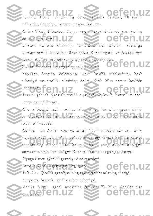 Edmond   Kirsh:   Lengdonning   do sti   va   sobiq   talabasi,   40   yoshliʻ
milliarder, futurolog, nanotexnolog va dasturchi. 
Ambra   Vidal:   Bilbaodagi   Guggenxaym   muzeyi   direktori,   Ispaniyaning
bo'lg'usi qirolichasi. 
Uinston:   Edmond   Kirshning   "farzandi"Uinston   Cherchill   sharafiga
Uinston nomi bilan atalgan. Shuningdek, Kirshning o'zi uni Art deb ham
atagan. Artifical so'zidan sun'iy degan ma'noni anglatadi.
Xulian: Shahzoda. Ispaniyaning bo'lg'usi qiroli.
Yepiskop   Antonio   Valdespino:   ispan   katolik   cherkovining   bosh
ruhoniysi   va   qirollik   oilasining   do sti,   Kirsh   bilan   roman   boshida	
ʻ
uchrashadi.
Ravvin   Iyehuda   Kyovish:   mashhur   yahudiy   faylasufi.   Noma lum   qotil	
ʼ
tomonidan o ldirilgan.	
ʻ
Alloma   Said   al-Fadl:   mashhur   islom   olimi.   Noma'lum   ispan   kishisi
tomonidan  sahroning qoq o'rtasiga  tashlab  ketiladi.  Umrining so'nggida
azobli o'lim topadi. 
Admiral   Luis   Avila:   Ispaniya   dengiz   flotining   sobiq   admirali,   diniy
hujumda   xotini   va   o g lini   yo qotgan   va   keyinchalik   Palmara   katolik	
ʻ ʻ ʻ
cherkovining   dindor   a zosi   bo lgan.   Avila   uning   oilasini   o ldirgan	
ʼ ʻ ʻ
bombani dinga qarshi bo lgan Kirsh tarafdori o rnatganiga ishonadi.
ʻ ʻ
Diyego Garza: Qirollik gvardiyasi qo mondoni.	
ʻ
Fonseka: Qirollik gvardiyasining agenti.
Rafa Diaz: Qirollik gvardiyasining agenti va Fonsekaning sherigi.
Benya ota: Sagrada Familia sobori ruhoniysi.
Monika   Martin:   Qirol   saroyining   jamoatchilik   bilan   aloqalar   piar
koordinatori. 