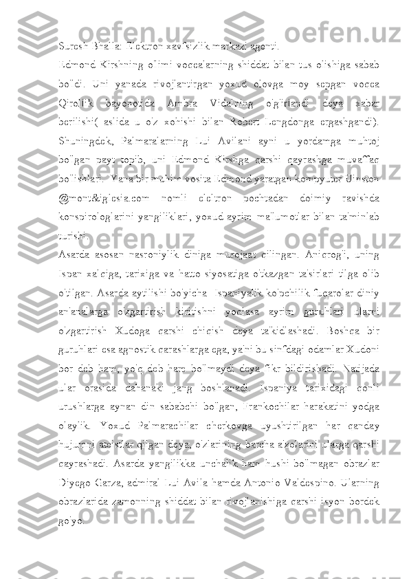 Suresh Bhalla: Elektron xavfsizlik markazi agenti.
Edmond Kirshning   o'limi   voqealarning  shiddat  bilan  tus   olishiga   sabab
bo'ldi.   Uni   yanada   rivojlantirgan   yoxud   olovga   moy   sepgan   voqea
Qirollik   bayonotida   Ambra   Vidalning   o'g'irlandi   deya   xabar
berilishi(   aslida   u   o'z   xohishi   bilan   Robert   Lengdonga   ergashgandi).
Shuningdek,   Palmaralarning   Lui   Avilani   ayni   u   yordamga   muhtoj
bo'lgan   payt   topib,   uni   Edmond   Kirshga   qarshi   qayrashga   muvaffaq
bo'lishlari.  Yana bir muhim vosita Edmond yaratgan kompyuter Uinston
@mont&iglesia.com   nomli   eleltron   pochtadan   doimiy   ravishda
konspirologlarini   yangiliklari,   yoxud   ayrim   ma'lumotlar   bilan   ta'minlab
turishi.
Asarda   asosan   nasroniylik   diniga   murojaat   qilingan.   Aniqrog'i,   uning
Ispan   xalqiga,   tarixiga   va   hatto   siyosatiga   o'tkazgan   ta'sirlari   tilga   olib
o'tilgan. Asarda aytilishi bo'yicha   Ispaniyalik ko'pchilik fuqarolar diniy
an'analarga   o'zgartirish   kiritishni   yoqlasa   ayrim   guruhlari   ularni
o'zgartirish   Xudoga   qarshi   chiqish   deya   ta'kidlashadi.   Boshqa   bir
guruhlari esa agnostik qarashlarga ega, ya'ni bu sinfdagi odamlar Xudoni
bor   deb   ham,   yo'q   deb   ham   bo'lmaydi   deya   fikr   bildirishadi.   Natijada
ular   orasida   dahanaki   jang   boshlanadi.   Ispaniya   tarixidagi   qonli
urushlarga   aynan   din   sababchi   bo'lgan,   Frankochilar   harakatini   yodga
olaylik.   Yoxud   Palmarachilar   cherkovga   uyushtirilgan   har   qanday
hujumni ateistlar qilgan deya, o'zlarining barcha a'zolarini ularga qarshi
qayrashadi.   Asarda   yangilikka   unchalik   ham   hushi   bo'lmagan   obrazlar
Diyego Garza, admiral Lui Avila hamda Antonio Valdespino. Ularning
obrazlarida   zamonning   shiddat   bilan   rivojlanishiga   qarshi   isyon   bordek
go'yo.  