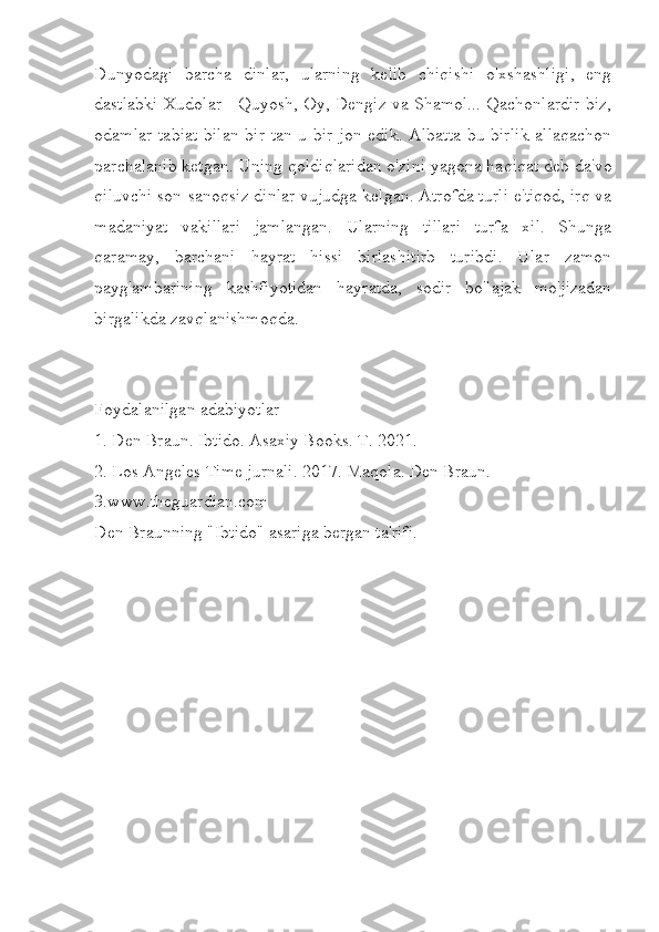Dunyodagi   barcha   dinlar,   ularning   kelib   chiqishi   o'xshashligi,   eng
dastlabki Xudolar - Quyosh, Oy, Dengiz va Shamol... Qachonlardir biz,
odamlar tabiat  bilan bir tan-u bir jon edik. Albatta bu birlik  allaqachon
parchalanib ketgan. Uning qoldiqlaridan o'zini yagona haqiqat deb da'vo
qiluvchi son-sanoqsiz dinlar vujudga kelgan. Atrofda turli e'tiqod, irq va
madaniyat   vakillari   jamlangan.   Ularning   tillari   turfa   xil.   Shunga
qaramay,   barchani   hayrat   hissi   birlashitirb   turibdi.   Ular   zamon
payg'ambarining   kashfiyotidan   hayratda,   sodir   bo'lajak   mo'jizadan
birgalikda zavqlanishmoqda.
Foydalanilgan adabiyotlar
1. Den Braun. Ibtido. Asaxiy Books. T. 2021.
2. Los Angeles Time jurnali. 2017. Maqola. Den Braun.
3.www.theguardian.com
Den Braunning "Ibtido" asariga bergan ta'rifi. 