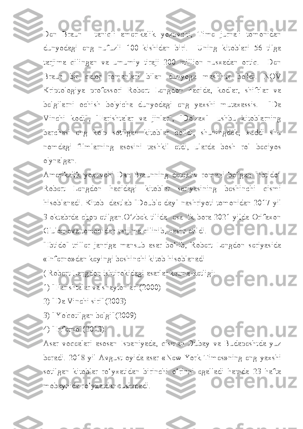 Den   Braun   -   taniqli   amerikalik   yozuvchi,   Time   jurnali   tomonidan
dunyodagi   eng   nufuzli   100   kishidan   biri.     Uning   kitoblari   56   tilga
tarjima   qilingan   va   umumiy   tiraji   200   million   nusxadan   ortiq.     Den
Braun   bir   qator   romanlari   bilan   dunyoga   mashhur   bo'ldi.   NOV
Kriptologiya   professori   Robert   Lengdon   haqida,   kodlar,   shifrlar   va
belgilarni   ochish   bo'yicha   dunyodagi   eng   yaxshi   mutaxassis.     "Da
Vinchi   kodi",   "Farishtalar   va   jinlar",   "Do'zax"   -ushbu   kitoblarning
barchasi   eng   ko'p   sotilgan   kitoblar   bo'ldi,   shuningdek,   xuddi   shu
nomdagi   filmlarning   asosini   tashkil   etdi,   ularda   bosh   rol   beqiyos
o'ynalgan.
Amerikalik   yozuvchi   Dan   Braunning   detektiv   romani   bo'lgan   "Ibtido"
Robert   Lengdon   haqidagi   kitoblar   seriyasining   beshinchi   qismi
hisoblanadi. Kitob  dastlab "Double day" nashriyoti tomonidan 2017-yil
3-oktabrda chop etilgan.O zbek tilida   esa ilk bora 2021-yilda Orifaxonʻ
G'ulomova tomonidan tarjima qilinib, nashr etildi.
"Ibtido"-triller   janriga   mansub   asar   bo‘lib,   Robert   Lengdon   seriyasida
«Inferno»dan keyingi beshinchi kitob hisoblanadi
( Robert Langdon ishtirokidagi asarlar ketma-ketligi:
1) "Farishtalar va shaytonlar"(2000)
2) "Da Vinchi siri"(2003)
3) "Yo'qotilgan belgi"(2009)
4) "Inferno"(2013).
Asar   voqealari   asosan   Ispaniyada,   qisman   Dubay   va   Budapeshtda   yuz
beradi. 2018 yil  Avgust oyida asar «New York Times»ning  eng yaxshi
sotilgan   kitoblar   ro‘yxatidan   birinchi   o‘rinni   egalladi   hamda   23   hafta
mobaynida ro‘yxatdan tushmadi. 