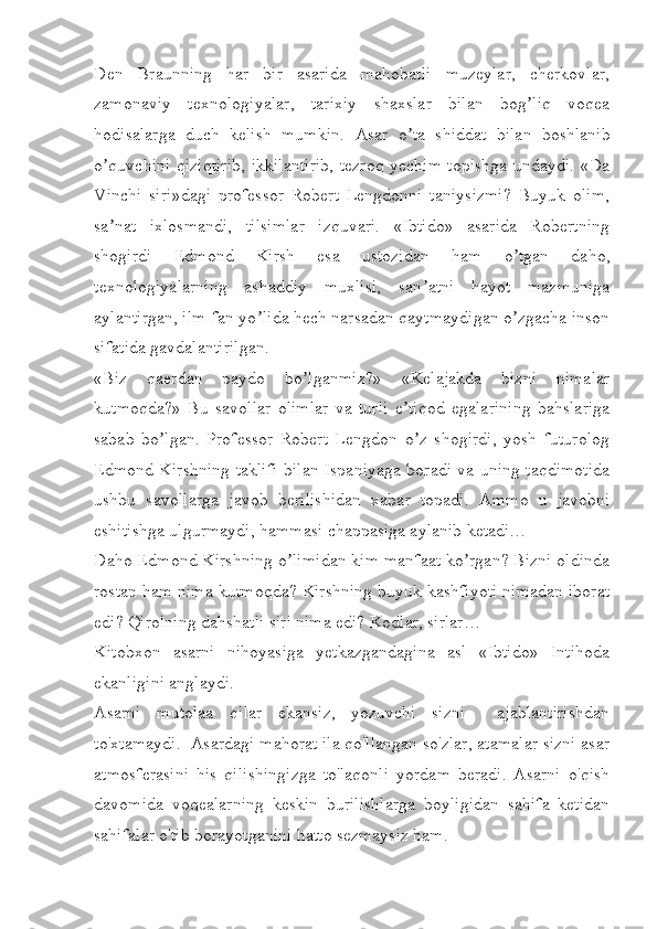 Den   Braunning   har   bir   asarida   mahobatli   muzeylar,   cherkovlar,
zamonaviy   texnologiyalar,   tarixiy   shaxslar   bilan   bog liq   voqeaʼ
hodisalarga   duch   kelish   mumkin.   А sar   o ta   shiddat   bilan   boshlanib	
ʼ
o quvchini qiziqtirib, ikkilantirib, tezroq yechim topishga undaydi. «Da	
ʼ
Vinchi   siri»dagi   professor   Robert   Lengdonni   taniysizmi?   Buyuk   olim,
sa nat   ixlosmandi,   tilsimlar   izquvari.   «Ibtido»   asarida   Robertning
ʼ
shogirdi   Edmond   Kirsh   esa   ustozidan   ham   o tgan   daho,	
ʼ
texnologiyalarning   ashaddiy   muxlisi,   san atni   hayot   mazmuniga	
ʼ
aylantirgan, ilm-fan yo lida hech narsadan qaytmaydigan o zgacha inson	
ʼ ʼ
sifatida gavdalantirilgan. 
«Biz   qaerdan   paydo   bo lganmiz?»   «Kelajakda   bizni   nimalar	
ʼ
kutmoqda?»   Bu   savollar   olimlar   va   turli   e tiqod   egalarining   bahslariga	
ʼ
sabab   bo lgan.   Professor   Robert   Lengdon   o z   shogirdi,   yosh   futurolog	
ʼ ʼ
Edmond Kirshning taklifi bilan Ispaniyaga boradi va uning taqdimotida
ushbu   savollarga   javob   berilishidan   xabar   topadi.   А mmo   u   javobni
eshitishga ulgurmaydi, hammasi chappasiga aylanib ketadi…
Daho Edmond Kirshning o limidan kim manfaat ko rgan? Bizni oldinda	
ʼ ʼ
rostan ham nima kutmoqda? Kirshning buyuk kashfiyoti nimadan iborat
edi? Qirolning dahshatli siri nima edi? Kodlar, sirlar…
Kitobxon   asarni   nihoyasiga   yetkazgandagina   asl   «Ibtido»   Intihoda
ekanligini anglaydi.
Asarni   mutolaa   qilar   ekansiz,   yozuvchi   sizni     ajablantirishdan
to'xtamaydi.  Asardagi mahorat ila qo'llangan so'zlar, atamalar sizni asar
atmosferasini   his   qilishingizga   to'laqonli   yordam   beradi.   Asarni   o'qish
davomida   voqealarning   keskin   burilishlarga   boyligidan   sahifa   ketidan
sahifalar o'tib borayotganini hatto sezmaysiz ham.  