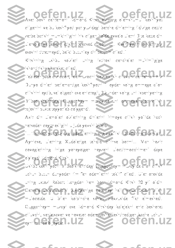 Asar   bosh   qahramoni   Edmond   Kirsh   o'zining   olamshumul   kashfiyot
qilganini va bu kashfiyoti yer yuzidagi barcha dinlarning ildiziga qattiq
zarba berishi mumkinligini his qilgan holda avvalo ularni 3 ta katta din
ulamolariga  taqdim   etishni   maqsad  qiladi:     ,,... Kashfiyotim   dinlaringiz
asosini titratmaydi, balki butunlay chilparchin qiladi."
Kirshning   ushbu   so'zlari   uning   ixtirosi   qanchalar   muhimligiga
ishontirishga harakat qiladi.
Tabiatan juda qiziqqon, lekin uzoqni ko'zlab ish qiluvchi qahramonimiz
Dunyo   dinlari   parlamentiga   kashfiyotni   1   oydan   so'ng   ommaga   e'lon
qilishini aytib, sal o'tgach esa aniqrog'i, 3 kundan so'ng uni Ispaniyaning
Bilbao   shahridagi   Guggenhaym   muzeyida   uni   ommaga   e'lon   qilish
rejasini puxta tayyorlab qo'ygandi.
Axir   din   ulamolari   o'zlarining   dinlarini   himoya   qilish   yo'lida   hech
narsadan qaytmasligini u juda yaxshi bilardi.
"... Tarixan yer yuzidagi odamlarning eng xavflisi - Xudoning odamlari.
Ayniqsa,   ularning   Xudolariga   tahdid   qilinsa   bormi...   Men   hozir
qovog'arining   iniga   yonayotgan   nayzani   uloqtirmoqchiman"   deya
o'ylaydi Edmond Kirsh. 
Ushbu kashfiyotni Bilbao shahridagi Guggenhaym muzeyida e'lon qilish
uchun   butun   dunyodan   ilm-fan   odamlarini   taklif   qiladi.   Ular   orasida
uning   ustozi   Robert   Lengdon   ham   bor.   Edmond   Kirsh   20   yil   oldin
Garvard   universitetini   tugatganiga   qaramay   hali   hanuz   ustozi   bilan
muloqotda.   U   bilan   ko'pincha   san'at   mavzusida   fikr   almashadi.
Guggenhaym   muzeyi   esa   Edmond   Kirshday   kelajakni   aniq   bashorat
qiluvchi,   san'atsevar   va   novator   odam   tashkillashtiradigan   kecha   uchun
ayni munosib joydir. 