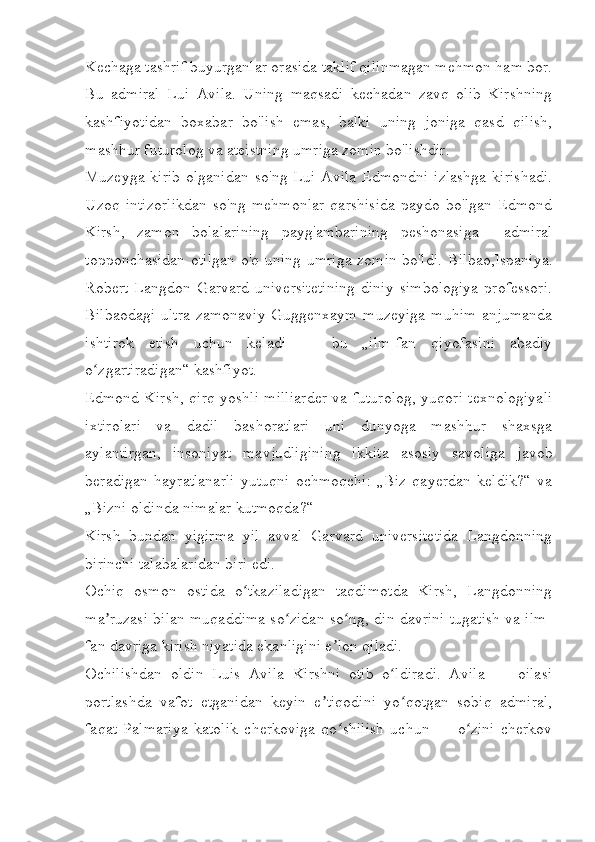 Kechaga tashrif buyurganlar orasida taklif qilinmagan mehmon ham bor.
Bu   admiral   Lui   Avila.   Uning   maqsadi   kechadan   zavq   olib   Kirshning
kashfiyotidan   boxabar   bo'lish   emas,   balki   uning   joniga   qasd   qilish,
mashhur futurolog va ateistning umriga zomin bo'lishdir.
Muzeyga kirib  olganidan  so'ng Lui Avila  Edmondni  izlashga  kirishadi.
Uzoq   intizorlikdan   so'ng   mehmonlar   qarshisida   paydo   bo'lgan   Edmond
Kirsh,   zamon   bolalarining   payg'ambarining   peshonasiga     admiral
topponchasidan otilgan o'q uning umriga zomin bo'ldi.   Bilbao,Ispaniya.
Robert   Langdon   Garvard   universitetining   diniy   simbologiya   professori.
Bilbaodagi   ultra-zamonaviy   Guggenxaym  muzeyiga   muhim   anjumanda
ishtirok   etish   uchun   keladi   —   bu   „ilm-fan   qiyofasini   abadiy
o zgartiradigan“ kashfiyot.ʻ
Edmond Kirsh, qirq yoshli milliarder va futurolog, yuqori texnologiyali
ixtirolari   va   dadil   bashoratlari   uni   dunyoga   mashhur   shaxsga
aylantirgan,   insoniyat   mavjudligining   ikkita   asosiy   savoliga   javob
beradigan   hayratlanarli   yutuqni   ochmoqchi:   „Biz   qayerdan   keldik?“   va
„Bizni oldinda nimalar kutmoqda?“ 
Kirsh   bundan   yigirma   yil   avval   Garvard   universitetida   Langdonning
birinchi talabalaridan biri edi.
Ochiq   osmon   ostida   o tkaziladigan   taqdimotda   Kirsh,   Langdonning	
ʻ
ma ruzasi bilan muqaddima so zidan so ng, din davrini tugatish va ilm-	
ʼ ʻ ʻ
fan davriga kirish niyatida ekanligini e lon qiladi. 	
ʼ
Ochilishdan   oldin   Luis   Avila   Kirshni   otib   o ldiradi.   Avila   —   oilasi	
ʻ
portlashda   vafot   etganidan   keyin   e tiqodini   yo qotgan   sobiq   admiral,	
ʼ ʻ
faqat   Palmariya   katolik   cherkoviga   qo shilish   uchun   —   o zini   cherkov	
ʻ ʻ 