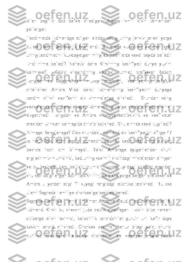 bilan   bog liq   deb   da vo   qiladigan   Regent   ismli   kishi   tomonidanʻ ʼ
yollangan.
Taqdimotda   Edmondga   otilgan   o'qdan   so'ng   uning   jonsiz   tanasi   yerga
qulashi   bilan   tartibsizlik   boshlandi.   Bu   orada   xuddi   siz   va   men   kabi
uning taqdimotini kuzatayotgan minglab insonlarda savol paydo bo'ladi:
Endi   nima   bo'ladi?   Nahotki   daho   Kirshning   kashfiyoti   dunyo   yuzini
ko'rmasa?!     Sobiq   shogirdining   xotirasi   hurmati   professor   Robert
Lengdon   va   Guggnehaym   muzeyi   direktori,   Ispaniyaning   bo'lg'usi
qirolichasi   Ambra   Vidal   do'sti   Edmondning   kashfiyotini   dunyoga
taqdim   qilish   vazifasini   o'z   zimmalariga   olishadi.     Shundan   so'ng
voqealar   zanjiri   Barselonaga,   Edmondning   uyiga   qarab   o'z   yo'nalishini
o'zgartiradi.   Lengdon   va   Ambra   shuncha   tartibsizlik   va   xavf-xatar
orasidan Uinston ko'magida chiqib ketishadi. Shu o'rinda savol tug'iladi?
Nimaga Barselonaga? Gap shundaki, Edmond o'z kashfiyotini efirga 47
ta   harfli   kod   bilan   taqdim   etmoqchi   edi.   Bu   kodni   esa   uning   o'zidan
boshqa   hech   kim   bilmaydi.   Do'sti   Ambraga   aytganlaridan   shuni
anglashimiz mumkinki, kod uning sevimli she'ridagi misralardan olingan
va   bu   bashorat   ham   bo'lishi   mumkin.   Uning   uyidagi   kitoblar   orasidan
shu satr belgilangan betni topish ilinjida o'sha yerga borgan professor va
Ambra   u   yerdan   atigi   fil   suyagi   rangidagi   otkritka   topishadi.   Bu   esa
ularni Sagrada Familiya cherkoviga boshlab boradi. 
Sagrada   Familiya   -   taniqli   me'mor   Antonio   Gaudi   ijodi   mahsuli   bo'lib,
Edmond   Kirsh   bu   shaxsni   juda   qattiq   e'zozlagan.   Lekin   bitta   narsani
e'tiborga   olish   lozimki,   ko'pchilik   tanqidchilar   guruhi   uni   kofir   deya
keskin   tanqid   qilishadi.   Cherkov   esa   hali   hanuz   bitagi   yo'q,   chunki
qurilish   mablag'lari   xususiy   cherkovlar   va   xayriya   jamg'armalari 