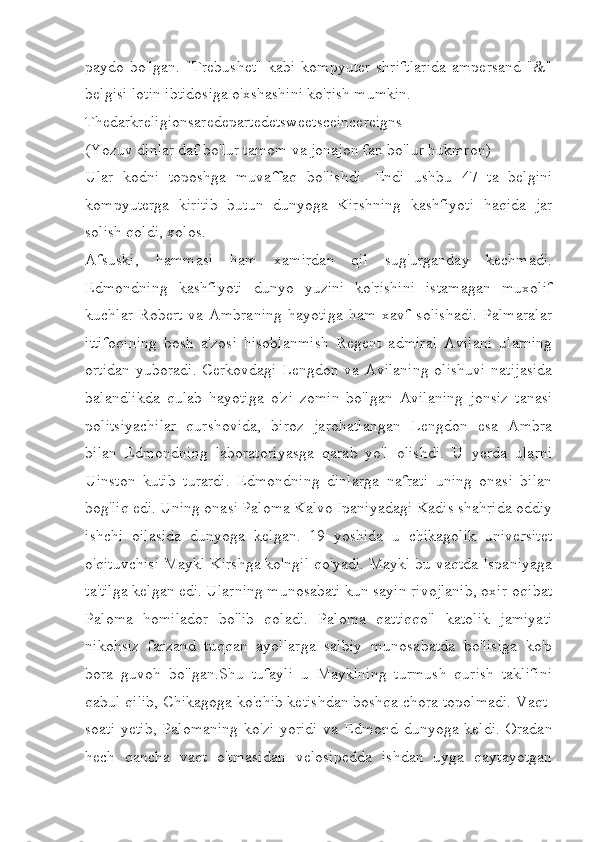 paydo bo'lgan. "Trebushet"  kabi  kompyuter  shriftlarida  ampersand "&"
belgisi lotin ibtidosiga o'xshashini ko'rish mumkin. 
Thedarkreligionsaredepartedetsweetsceincereigns
(Yozuv dinlar daf bo'lur tamom va jonajon fan bo'lur hukmron)
Ular   kodni   toposhga   muvaffaq   bo'lishdi.   Endi   ushbu   47   ta   belgini
kompyuterga   kiritib   butun   dunyoga   Kirshning   kashfiyoti   haqida   jar
solish qoldi, xolos. 
Afsuski,   hammasi   ham   xamirdan   qil   sug'urganday   kechmadi.
Edmondning   kashfiyoti   dunyo   yuzini   ko'rishini   istamagan   muxolif
kuchlar   Robert   va   Ambraning   hayotiga   ham   xavf   solishadi.   Palmaralar
ittifoqining   bosh   a'zosi   hisoblanmish   Regent   admiral   Avilani   ularning
ortidan yuboradi. Cerkovdagi Lengdon va Avilaning olishuvi natijasida
balandlikda   qulab   hayotiga   o'zi   zomin   bo'lgan   Avilaning   jonsiz   tanasi
politsiyachilar   qurshovida,   biroz   jarohatlangan   Lengdon   esa   Ambra
bilan   Edmondning   laboratoriyasga   qarab   yo'l   olishdi.   U   yerda   ularni
Uinston   kutib   turardi.   Edmondning   dinlarga   nafrati   uning   onasi   bilan
bog'liq edi. Uning onasi Paloma Kalvo Ipaniyadagi Kadis shahrida oddiy
ishchi   oilasida   dunyoga   kelgan.   19   yoshida   u   chikagolik   universitet
o'qituvchisi Maykl Kirshga ko'ngil qo'yadi. Maykl bu vaqtda Ispaniyaga
ta'tilga kelgan edi. Ularning munosabati kun sayin rivojlanib, oxir-oqibat
Paloma   homilador   bo'lib   qoladi.   Paloma   qattiqqo'l   katolik   jamiyati
nikohsiz   farzand   tuqqan   ayollarga   salbiy   munosabatda   bo'lisiga   ko'p
bora   guvoh   bo'lgan.Shu   tufayli   u   Mayklning   turmush   qurish   taklifini
qabul qilib, Chikagoga ko'chib ketishdan boshqa chora topolmadi. Vaqt-
soati yetib, Palomaning ko'zi yoridi va Edmond dunyoga keldi. Oradan
hech   qancha   vaqt   o'tmasidan   velosipedda   ishdan   uyga   qaytayotgan 