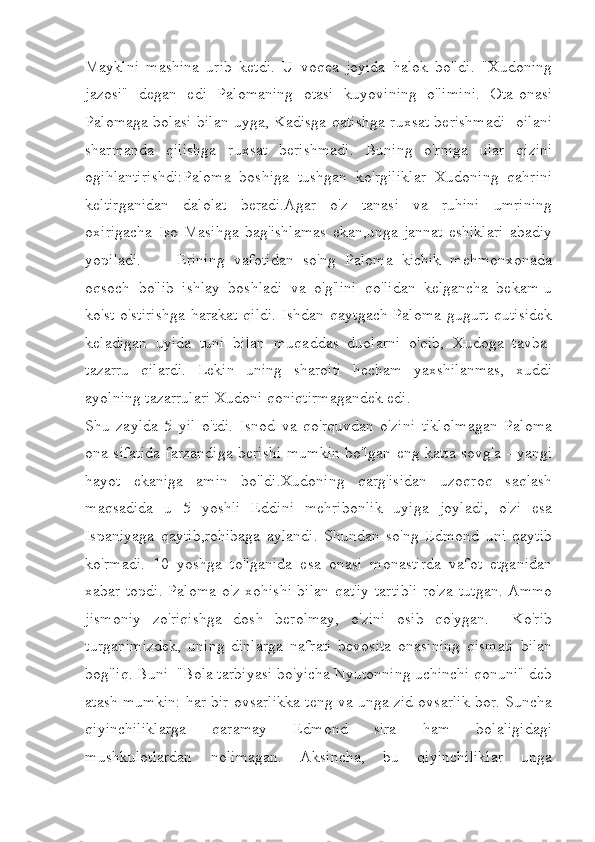 Mayklni   mashina   urib   ketdi.   U   voqea   joyida   halok   bo'ldi.   "Xudoning
jazosi"   degan   edi   Palomaning   otasi   kuyovining   o'limini.   Ota-onasi
Palomaga bolasi bilan uyga, Kadisga qatishga ruxsat berishmadi- oilani
sharmanda   qilishga   ruxsat   berishmadi.   Buning   o'rniga   ular   qizini
ogihlantirishdi:Paloma   boshiga   tushgan   ko'rgiliklar   Xudoning   qahrini
keltirganidan   dalolat   beradi.Agar   o'z   tanasi   va   ruhini   umrining
oxirigacha   Iso   Masihga   bag'ishlamas   ekan,unga   jannat   eshiklari   abadiy
yopiladi.         Erining   vafotidan   so'ng   Paloma   kichik   mehmonxonada
oqsoch   bo'lib   ishlay   boshladi   va   o'g'lini   qo'lidan   kelgancha   bekam-u
ko'st o'stirishga  harakat qildi.  Ishdan qaytgach Paloma gugurt qutisidek
keladigan   uyida   tuni   bilan   muqaddas   duolarni   o'qib,   Xudoga   tavba-
tazarru   qilardi.   Lekin   uning   sharoiti   hecham   yaxshilanmas,   xuddi
ayolning tazarrulari Xudoni qoniqtirmagandek edi. 
Shu   zaylda   5   yil   o'tdi.   Isnod   va   qo'rquvdan   o'zini   tiklolmagan   Paloma
ona sifatida farzandiga berishi mumkin bo'lgan eng katta sovg'a - yangi
hayot   ekaniga   amin   bo'ldi.Xudoning   qarg'isidan   uzoqroq   saqlash
maqsadida   u   5   yoshli   Eddini   mehribonlik   uyiga   joyladi,   o'zi   esa
Ispaniyaga   qaytib,rohibaga   aylandi.   Shundan   so'ng   Edmond   uni   qaytib
ko'rmadi.   10   yoshga   to'lganida   esa   onasi   monastirda   vafot   etganidan
xabar topdi. Paloma o'z xohishi bilan qat'iy tartibli ro'za tutgan. Ammo
jismoniy   zo'riqishga   dosh   berolmay,   o'zini   osib   qo'ygan.     Ko'rib
turganimizdek,   uning   dinlarga   nafrati   bevosita   onasining   qismati   bilan
bog'liq. Buni  "Bola tarbiyasi bo'yicha Nyutonning uchinchi qonuni" deb
atash mumkin: har bir ovsarlikka teng va unga zid ovsarlik bor. Suncha
qiyinchiliklarga   qaramay   Edmond   sira   ham   bolaligidagi
mushkulotlardan   nolimagan.   Aksincha,   bu   qiyinchiliklar   unga 