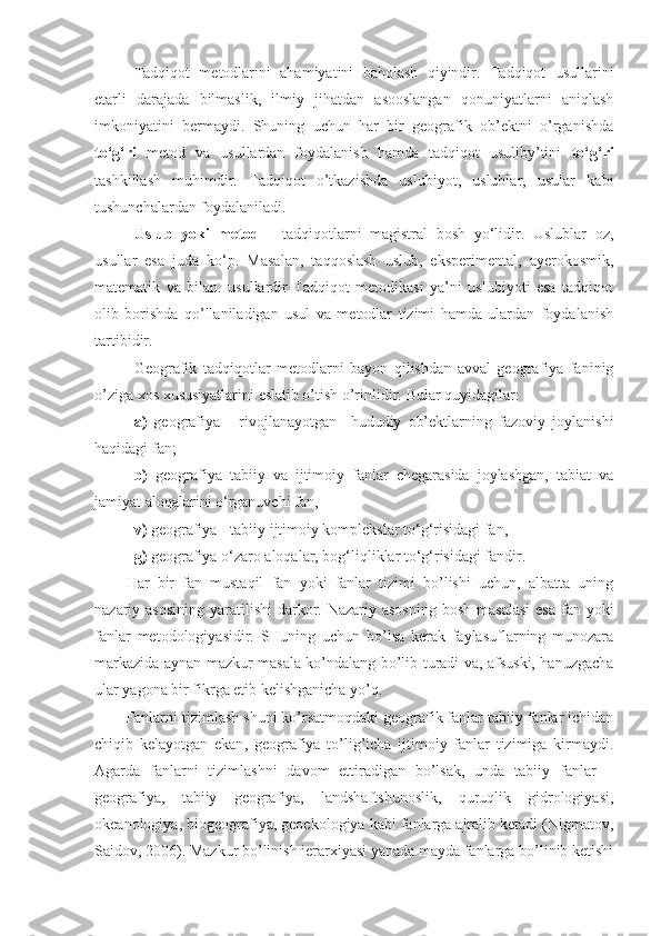 Tadqiqot   metodlarini   ahamiyatini   baholash   qiyindir.   Tadqiqot   usullarini
etarli   darajada   bilmaslik,   ilmiy   jihatdan   asooslangan   qonuniyatlarni   aniqlash
imkoniyatini   bermaydi.   Shuning   uchun   har   bir   geografik   ob’ektni   o’rganishda
to‘g‘ri   metod   va   usullardan   foydalanish   hamda   tadqiqot   usuliby’tini   to‘g‘ri
tashkillash   muhimdir.   Tadqiqot   o’tkazishda   uslubiyot,   uslublar,   usular   kabi
tushunchalardan foydalaniladi. 
Uslub   yoki   metod   -   tadqiqotlarni   magistral   bosh   yo‘lidir.   Uslublar   oz,
usullar   esa   juda   ko‘p.   Masalan,   taqqoslash   uslub,   eksperimental,   ayerokosmik,
matematik   va   bilan.   usullardir   Tadqiqot   metodikasi   ya’ni   uslubiyoti   esa   tadqiqot
olib   borishda   qo’llaniladigan   usul   va   metodlar   tizimi   hamda   ulardan   foydalanish
tartibidir. 
Geografik   tadqiqotlar   metodlarni   bayon   qilishdan   avval   geografiya   faninig
o’ziga xos xususiyatlarini eslatib o’tish o’rinlidir.  Bular quyidagilar: 
a)   geografiya   -   rivojlanayotgan     hududiy   ob’ektlarning   fazoviy   joylanishi
haqidagi fan; 
b)   geografiya   tabiiy   va   ijtimoiy   fanlar   chegarasida   joylashgan,   tabiat   va
jamiyat aloqalarini o‘rganuvchi fan, 
v)  geografiya - tabiiy ijtimoiy komplekslar to‘g‘risidagi fan, 
g)  geografiya o‘zaro aloqalar, bog‘liqliklar to‘g‘risidagi fandir. 
Har   bir   fan   mustaqil   fan   yoki   fanlar   tizimi   bo’lishi   uchun,   albatta   uning
nazariy asosining  yaratilishi  darkor. Nazariy asosning  bosh  masalasi  esa  fan yoki
fanlar   metodologiyasidir.   SHuning   uchun   bo’lsa   kerak   faylasuflarning   munozara
markazida aynan mazkur masala ko’ndalang bo’lib turadi va, afsuski, hanuzgacha
ular yagona bir fikrga etib kelishganicha yo’q.
Fanlarni tizimlash shuni ko’rsatmoqdaki geografik fanlar tabiiy fanlar ichidan
chiqib   kelayotgan   ekan ,   geografiya   to’lig’icha   ijtimoiy   fanlar   tizimiga   kirmaydi.
Agarda   fanlarni   tizimlashni   davom   ettiradigan   bo’lsak,   unda   tabiiy   fanlar   –
geografiya,   tabiiy   geografiya,   landshaftshunoslik,   quruqlik   gidrologiyasi,
okeanologiya, biogeografiya, geoekologiya kabi fanlarga ajralib ketadi (Nigmatov,
Saidov, 2006). Mazkur bo’linish ierarxiyasi yanada mayda fanlarga bo’linib ketishi 