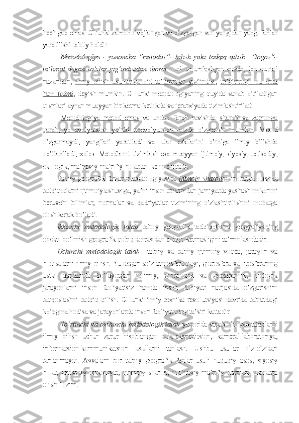 hech gap emas. CHunki zamon rivojlangan va o’zgargan sari yangidan yangi fanlar
yaratilishi tabiiy holdir. 
Metodologiya   -   yunoncha   “metodos”-   bilish   yoki   tadqiq   qilish     “logos”-
ta’limot   degan   so’zlar   yig’indisidan   iborat .   Uni   umumlashgan   tarzda,   fan   nuqtai
nazaridan,   ilmiy   bilish   usullariga   oid   ta’limotlar   yig’indisi ,   to’g’rirog’i   bu   erda
ham      tizimi    ,   deyish   mumkin.   CHunki   metodologiyaning   quyida   sanab   o’tiladigan
qismlari aynan muayyan bir ketma-ketlikda va ierarxiyada tizimlashtiriladi.
Metodologiya   metod   emas   va   undan   farqli   ravishda   sharoit   va   zamonga
qarab,   yo   evolyutsion   yoinki   noevolyutsion   tarzda   o’zgarishi   mumkin .   Metod
o’zgarmaydi,   yangilari   yaratiladi   va   ular   eskilarini   o’rniga   ilmiy   bilishda
qo’llaniladi,  xolos.  Metodlarni  tizimlash  esa   muayyan ijtimoiy, siyosiy,   iqtisodiy,
ekologik, ma’naviy-ma’rifiy holatdan kelib chiqadi.
Tabiiy  geografik  fanlar  metodologiyasida   ijtimoiy   sharoit ni   inobatga  olishda
tadqiqotlarni ijtimoiylashuviga, ya’ni inson tomonidan jamiyatda yashash imkonini
beruvchi   bilimlar,   normalar   va   qadriyatlar   tizimining   o’zlashtirilishini   inobatga
olish kerak bo’ladi.
Ikkinchi   metodologik   talab   tabiiy   geografik   tadqiqotlarni   geografiyaning
obekti bo’lmish geografik qobiq doirasidan chiqib ketmasligini ta’minlashdadir. 
Uchinchi   metodologik   talab     tabiiy   va   tabiiy   ijtimoiy   voqea,   jarayon   va
hodisalarni ilmiy bilish. Bu degan so’z atmosfera quyi, gidrosfera va litosferaning
ustki   qatlamida   bo’layotgan   iqlimiy,   gidrologik   va   geodinamik,   biologik
jarayonlarni   inson   faoliyatisiz   hamda   inson   faoliyati   natijasida   o’zgarishini
taqqoslashni   tadqiq   qilish.   CHunki   ilmiy-texnika   revolutsiyasi   davrida   tabiatdagi
ko’pgina hodisa va jarayonlarda inson faoliyatining ta’siri kattadir.
To’rtinchi va beshinchi metodologik talab  yuqorida sanab o’tilgan talablarni
ilmiy   bilish   uchun   zarur   hisoblangan   dala-ekspeditsion,   kameral-laboratoriya,
informatsion-kommunikatsion   usullarni   tanlash.   Ushbu   usullar   o’z-o’zidan
tanlanmaydi.   Avvalam   bor   tabiiy   geografik   fanlar   usuli   huquqiy   asos,   siyosiy
holat,   iqtisodiy   imkoniyat,   ijtimoiy   sharoit,   ma’naviy-ma’rifiy   darajani   inobatga
olishi lozim. 