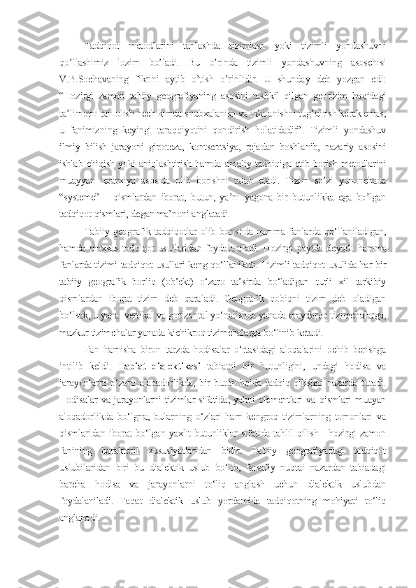 Tadqiqot   metodlarini   tanlashda   tizimlash   yoki   tizimli   yondashuvni
qo’llashimiz   lozim   bo’ladi.   Bu   o’rinda   tizimli   yondashuvning   asoschisi
V.B.Sochavaning   fikrini   aytib   o’tish   o’rinlidir.   U   shunday   deb   yozgan   edi:
“Hozirgi   zamon   tabiiy   geografiyaning   asosini   tashkil   qilgan   geotizim   haqidagi
ta’limotni tan olish hech kimda shubxalanish va ikkilanishni tug’dirish kerak emas,
u   fanimizning   keyingi   taraqqiyotini   qondirish   holatidadir”.   Tizimli   yondashuv
ilmiy   bilish   jarayoni   gipoteza,   kontseptsiya,   rejadan   boshlanib,   nazariy   asosini
ishlab   chiqish   yoki   aniqlashtirish   hamda   amaliy   tadbiqiga   etib   borish   metodlarini
muayyan   ierarxiya   asosida   olib   borishni   talab   etadi.   Tizim   so’zi   yunonchada
“systeme”   –   qismlardan   iborat,   butun,   ya’ni   yagona   bir   butunlikka   ega   bo’lgan
tadqiqot qismlari, degan ma’noni anglatadi.
Tabiiy   geografik   tadqiqotlar   olib   borishda   hamma   fanlarda   qo‘llaniladigan,
hamda   maxsus   tadqiqot   usullaridan   foydalaniladi.   Hozirgi   paytda   deyarli   hamma
fanlarda tizimi tadqiqot usullari keng qo‘llaniladi. Tizimli tadqiqot usulida har bir
tabiiy   geografik   borliq   (ob’ekt)   o‘zaro   ta’sirda   bo‘ladigan   turli   xil   tarkibiy
qismlardan   iborat   tizim   deb   qaraladi.   Geografik   qobiqni   tizim   deb   oladigan
bo‘lsak, u yana  vertikal va gorizontal yo‘nalishda yanada maydaroq tizimchalarga,
mazkur tizimchalar yanada kichikroq tizimchalarga bo‘linib ketadi.
Fan   hamisha   biron   tarzda   hodisalar   o‘rtasidagi   aloqalarini   ochib   berishga
intilib   keldi.   Tabiat   dialektikasi   tabiatni   bir   butunligini,   undagi   hodisa   va
jarayonlarni   o‘zaro   alaqadorlikda,   bir   butun   holda   tadqiq   qilishni   nazarda   tutadi.
Hodisalar   va   jarayonlarni   tizimlar   sifatida,   yahni   elementlari   va   qismlari   muayan
aloqadorlikda   bo‘lgna,   bularning   o‘zlari   ham   kengroq   tizimlarning   tomonlari   va
qismlaridan  iborat  bo‘lgan  yaxlit  butunliklar  sifatida   tahlil  qilish   -  hozirgi   zamon
fanining   harakteril   xususiyatlaridan   bidir.   Tabiiy   geografiyadagi   tadqiqot
uslubilaridan   biri   bu   dialektik   uslub   bo‘lib,   falsafiy   nuqtai   nazardan   tabiadagi
barcha   hodisa   va   jarayonlarni   to‘liq   anglash   uchun   dialektik   uslubdan
foydalaniladi.   Faqat   dialektik   uslub   yordamida   tadqiqotning   mohiyati   to‘liq
anglanadi. 