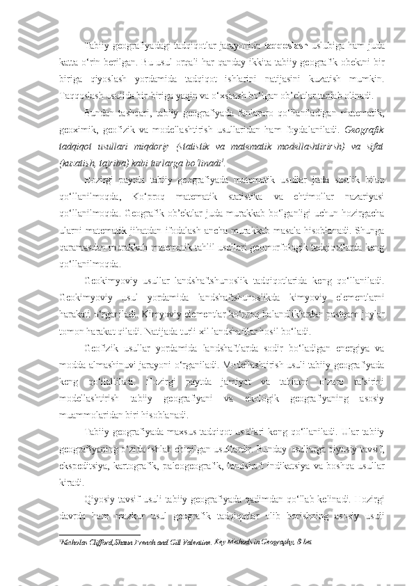 Tabiiy geografiyadagi tadqiqotlar jarayonida   taqqoslash   uslubiga ham juda
katta o‘rin berilgan. Bu usul  orqali har qanday ikkita tabiiy geografik obektni  bir
biriga   qiyoslash   yordamida   tadqiqot   ishlarini   natijasini   kuzatish   mumkin.
Taqqoslash usulida bir-biriga yaqin va o‘xshash bo‘lgan ob’ektlar tanlab olinadi. 
Bundan   tashqari ,   tabiiy   geografiyada   fanlararo   qo‘llaniladigan   matematik,
geoximik,   geofizik   va   modellashtirish   usullaridan   ham   foydalaniladi.   Geografik
tadqiqot   usullari   miqdoriy   (statistik   va   matematik   modellashtirirsh)   va   sifat
(kuzatish, tajriba) kabi turlarga bo‘linadi 1
. 
Hozirgi   paytda   tabiiy   geografiyada   matematik   usullar   juda   sustlik   bilan
qo‘llanilmoqda,   Ko‘proq   matematik   statistika   va   ehtimollar   nazariyasi
qo‘llanilmoqda. Geografik ob’ektlar  juda murakkab bo‘lganligi  uchun  hozirgacha
ularni   matematik   jihatdan   ifodalash   ancha   murakkab   masala   hisoblanadi.   Shunga
qaramasdan murakkab matematik tahlil usullari geomorfologik tadqiqotlarda keng
qo‘llanilmoqda.
Geokimyoviy   usullar   landshaftshunoslik   tadqiqotlarida   keng   qo‘llaniladi.
Geokimyoviy   usul   yordamida   landshaftshunoslikda   kimyoviy   elementlarni
harakati o‘rganiladi.   Kimyoviy   elementlar ko‘proq balandliklardan pastqam joylar
tomon harakat qiladi. Natijada turli xil landshaftlar hosil bo‘ladi. 
Geofizik   usullar   yordamida   landshaftlarda   sodir   bo‘ladigan   energiya   va
modda almashinuvi jarayoni   o‘rganiladi . Modellashtirish usuli tabiiy geografiyada
keng   qo‘llalliladi.   Hozirgi   paytda   jamiyat   va   tabiatni   o‘zaro   ta’sirini
modellashtirish   tabiiy   geografiyani   va   ekologik   geografiyaning   asosiy
muammolaridan biri hisoblanadi. 
Tabiiy   geografiyada   maxsus   tadqiqot   usullari   keng   qo‘llaniladi.   Ular   tabiiy
geografiyaning o‘zida ishlab chiqilgan usullardir. Bunday usullarga qiyosiy tavsif,
ekspeditsiya,   kartografik,   paleogeografik,   landshaft   indikatsiya   va   boshqa   usullar
kiradi. 
Qiyosiy tavsif  usuli  tabiiy geografiyada qadimdan qo‘llab kelinadi. Hozirgi
davrda   ham   mazkur   usul   geografik   tadqiqotlar   olib   borishning   asosiy   usuli
1
Nicholas Clifford, Shaun French and Gill Valentine .  Key Methods in Geography, 8-bet 