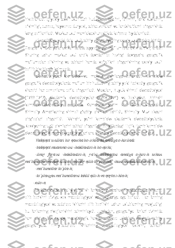 hisoblanadi. Qiyosiy tavsif usuli turli hududlarni relefini, iqlimini, ichki suvlarini,
o‘simligi,   tuproq,   hayvonot   dunyosi,   tabiat   zonalari   va   landshaftlarni   o‘rganishda
keng qo‘llaniladi. Mazkur usul mamlakatshunoslikda ko‘proq foydalaniladi. 
Ekspeditsiya  yoki dala usuli tabiiy geografiyaning asosiy usullaridan biridir.
Geografik nazariyalar asosan dalada tayyorlangan ma’lumotlar asosida rivojlanadi.
Shuning   uchun   mazkur   usul   antik   davrdan   to   hozirgi   davrgacha   geografik
ma’lumotlar   olishning   va   tabiatni   hamda   xo‘jalikni   o‘rganishning   asosiy   usuli
bo‘lib hisoblanib kelmoqda. 
Ekspeditsiyalar   kompleks   va   maxsus   qismlarga   bo‘linadi.   Kompleks
geografik ekspeditsiyalarda  ma’lum bir  hududning tabiiy yoki  iqtisodiy geografik
sharoiti   har   tomonlama   to‘la   o‘rganiladi .   Masalan,   Buyuk   shimol   ekspeditsiyasi
( 1 733- 1 743),   akademik   ekspeditsiyalar   ( 1 768-1774)   va   boshqalar.   Birinchi
kompleks   ekspeditsiya   natijasida   Kamchatka   yarim   oroli   tabiati   o‘rganildi,
Shimoliy   Amerikaning   shimoli-g‘arbiy   qismlari   ochildi,   Shimoliy   Muz   okeani
qirg‘oqlari   o‘rganildi.   Ikkinchi,   ya’ni   kompleks   akademik   ekspeditsiyalarda
Rossiyaning turli qismlarini tabiati o‘rganildi. 30 - yillardagi Tojik Pomir kompleks
ekspeditsiya, Xorazm ekspeditsiyalari ana shunday ekspeditsiyalardan bo‘lgan. 
Tadqiqot usullari bir qancha bosichlarda amalga oshiriladi:
-tadqiqot muammosini shakllantirish bosqichi;
-ilmiy   farazni   shakllantirish,   ya’ni   tadqiqotni   amalga   oshirish   uchun
ma’lumotlar qanday usulda, qanday qilib to‘planadi, shuni aniqlashitirib olish;
-ma’lumotlar to‘plash;
-to‘plangan ma’lumotlarni tahlil qilish va qayta ishlash; 
-xulosa. 
Fundamental va amaliy yo‘nalish fanlarining barchasi ilmiy-tadqiqot ishlarini
olib   borishni   o‘ziga   xos   metodologiyasi   va     usullariga   ega   bo‘ladi.   Har   fanning
metodologiyasi   va   tadqiqot   ishlarini   olib   borilishi   uchun   uslublarning   mavjudligi
bu   fanlarning   rivojlanishini   tahminlaydi.   Jumladan,   geografiya   fanlari   tizimida
ham   o‘ziga   hos   asosiy   metodologik   hamda   tadqiqot   uslublari   mavjud.   Tabiiy
geografiyada   ilmiy-tadqiqot   ishlarining   metodologiyasi   asosini,   tabiatni 