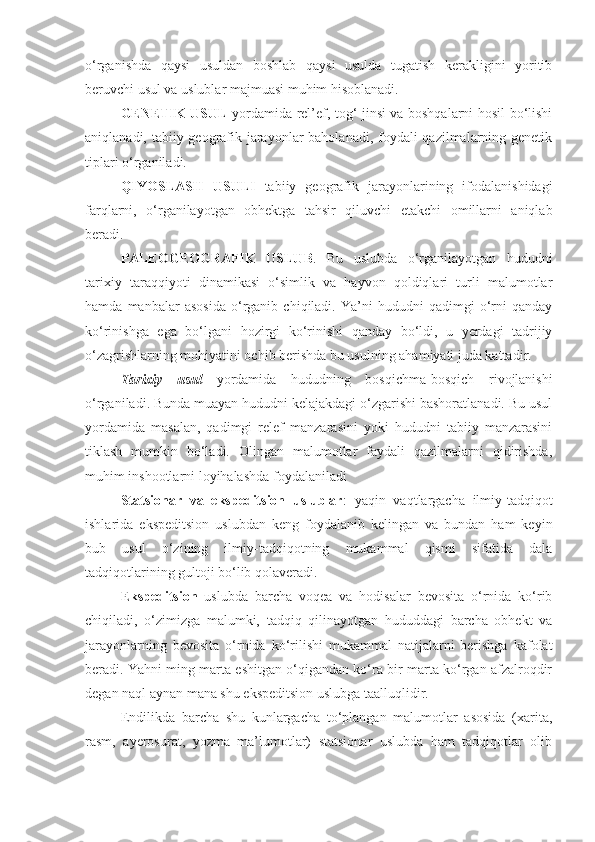 o‘rganishda   qaysi   usuldan   boshlab   qaysi   usulda   tugatish   kerakligini   yoritib
beruvchi usul va uslublar majmuasi muhim hisoblanadi.
GENETIK USUL   yordamida rel’ef, tog‘ jinsi va boshqalarni hosil bo‘lishi
aniqlanadi, tabiiy geografik jarayonlar baholanadi, foydali qazilmalarning genetik
tiplari o‘rganiladi.
QIYOSLASH   USULI   tabiiy   geografik   jarayonlarining   ifodalanishidagi
farqlarni,   o‘rganilayotgan   obhektga   tahsir   qiluvchi   etakchi   omillarni   aniqlab
beradi.
PALEOGEOGRAFIK   USLUB .   Bu   uslubda   o‘rganilayotgan   hududni
tarixiy   taraqqiyoti   dinamikasi   o‘simlik   va   hayvon   qoldiqlari   turli   malumotlar
hamda   manbalar   asosida   o‘rganib   chiqiladi.   Ya’ni   hududni   qadimgi   o‘rni   qanday
ko‘rinishga   ega   bo‘lgani   hozirgi   ko‘rinishi   qanday   bo‘ldi,   u   yerdagi   tadrijiy
o‘zagrishlarning mohiyatini ochib berishda bu usulning ahamiyati juda kattadir.
Tarixiy   usul   yordamida   hududning   bosqichma-bosqich   rivojlanishi
o‘rganiladi. Bunda muayan hududni kelajakdagi o‘zgarishi bashoratlanadi. Bu usul
yordamida   masalan,   qadimgi   relef   manzarasini   yoki   hududni   tabiiy   manzarasini
tiklash   mumkin   bo‘ladi.   Olingan   malumotlar   faydali   qazilmalarni   qidirishda,
muhim inshootlarni loyihalashda foydalaniladi
Statsionar   va   ekspeditsion   uslublar :   yaqin   vaqtlargacha   ilmiy-tadqiqot
ishlarida   ekspeditsion   uslubdan   keng   foydalanib   kelingan   va   bundan   ham   keyin
bub   usul   o‘zining   ilmiy-tadqiqotning   mukammal   qismi   sifatida   dala
tadqiqotlarining gultoji bo‘lib qolaveradi.
Ekspeditsion   uslubda   barcha   voqea   va   hodisalar   bevosita   o‘rnida   ko‘rib
chiqiladi,   o‘zimizga   malumki,   tadqiq   qilinayotgan   hududdagi   barcha   obhekt   va
jarayonlarning   bevosita   o‘rnida   ko‘rilishi   mukammal   natijalarni   berishga   kafolat
beradi.  Yahni ming marta eshitgan o‘qigandan ko‘ra bir marta ko‘rgan afzalroqdir
degan naql aynan mana shu ekspeditsion uslubga taalluqlidir.
Endilikda   barcha   shu   kunlargacha   to‘plangan   malumotlar   asosida   (xarita,
rasm,   ayerosurat,   yozma   ma’lumotlar)   statsionar   uslubda   ham   tadqiqotlar   olib 