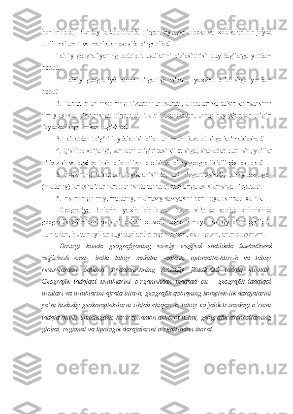 borilmoqda.   Bunday   tadqiqotlarda   o‘rganilayotgan   obekt   va   xodisalar   bir   joyda
turib malumot va manbalar asosida o‘rganiladi.
Tabiiy   geografiyaning   tadqiqot   usullarini   o‘zlashtirish   quyidagilarga   yordam
beradi:
1.   Tabiiy   geografiya   fanini   o‘rganish   tabiatni   yaxshiroq   bilishga   yordam
beradi.
2.  Tabiat  bilan  insonning   o‘zaro  munosabati,   aloqalari   va  ta’sir   ko‘rsatishini
ilmiy asosda o‘rganishga o‘rgatadi. Bu bilan tabiatdan, uning boyliklaridan to‘g‘ri
foydalanishga imkon tug‘diradi.
3. Tabiatdan to‘g‘ri foydalanish bilan uni muhofaza qilishga ko‘maklashadi.
4. Qishloq xo‘jaligi, sanoatni to‘g‘ri tashkil etishga, shaharlar qurilishi, yo‘llar
o‘tkazish va boshqa inshootlarni barpo etishda tabiiy geografik bilimlar asqotadi.
5.   Insonning   tabiatdan   foydalanishida,   uni   o‘zgartirishadi,   tabiiy-texnogen
(madaniy) landshaftlar barpo qilishda tabiat qonunlariga asoslanishga o‘rgatadi.
6. Insonning ilmiy, madaniy, ma’naviy saviyasini benihoya oshiradi va h.k.
Geografiya   fanlarini   yaxlit   bir   butun   tizim   sifatida   saqlab   qolinishida
geografik   bilimlarni   asosini   tashkil   etuvchi   uchta   tamoyili   asosiy   o‘rin   egalladi.
Jumladan, bu tamoyillar quyidagilardir: regionalizm, ekologizm, antropogenizm.
Hozirgi   kunda   geografiyaning   asosiy   vazifasi   endilikda   hududlarni
tasfirlash   emas,   balki   tabiiy   muhitni   saqlash,   optimallashtirish   va   tabiiy
resurslardan   oqilona   foydalanishning   hududiy   jihatlarini   tadqiq   etishdir.
Geografik   tadqiqot   uslublarini   o‘rganishdan   maqsad   bu   -   geografik   tadqiqot
usullari va uslublarini ajrata bilash, geografik qobiqning komplekslik darajalarini
ya’ni hududiy geokomplekslarni ishlab chiqarish, tabiiy xo‘jalik tizimidagi o‘rnini
tadqiq qilish, shuningdek, hozirgi zamon axborot tizimi, geografik axborotlarning
global, regional va tipologik darajalarini o‘rgatishdan iborat. 