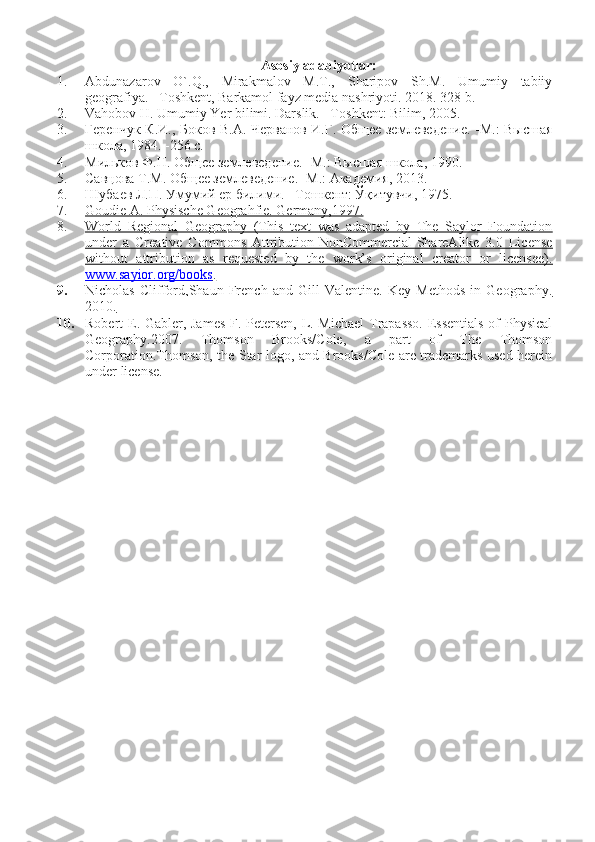Asosiy adabiyotlar:
1. Abdunazarov   O`.Q.,   Mirakmalov   M.T.,   Sharipov   Sh.M.   Umumiy   tabiiy
geografiya. –Toshkent, Barkamol fayz media nashriyoti.  2018. 328 b.
2. Vahobov H. Umumiy Yer bilimi. Darslik. –T oshkent : Bilim, 2005.
3. Геренчук К.И., Боков В.А. Черванов И.Г. Общее землеведение. -М.: Высшая
школа, 1984. -256 с.
4. Мильков Ф.Н. Общее землеведение. -М.: Высшая школа, 1990.
5. Савцова Т.М. Общее землеведение. -М.: Академия, 2013.   
6. Шубаев Л.П. Умумий ер билими. –Тошкент: Ўқитувчи, 1975.
7. Goudie A. Physische Geograhfie. Germany,1997.   
8. World   Regional   Geography   (This   text   was   adapted   by   The   Saylor   Foundation   
under   a   Creative   Commons   Attribution-NonCommercial-ShareAlike   3.0   License
without   attribution   as   requested   by   the   work’s   original   creator   or   licensee).
www.sayior.org/books    .  
9. Nicholas   Clifford,Shaun   French   and   Gill   Valentine.   Key   Methods   in   Geography.   
2010.
10. Robert E. Gabler, James F. Petersen, L. Michael  Trapasso. Essentials of Physical
Geography.2007.   Thomson   Brooks/Cole,   a   part   of   The   Thomson
Corporation.Thomson, the Star logo, and Brooks/Cole are trademarks used herein
under license.   