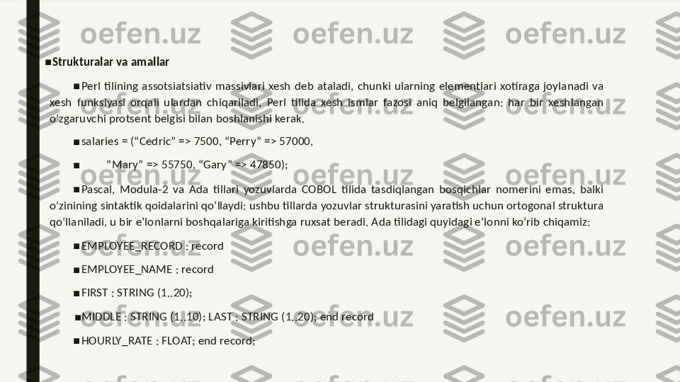 ■
Strukturalar va amallar 
■
Perl  tilining  assotsiatsiativ  massivlari  xesh  deb  ataladi,  chunki  ularning  elementlari  xotiraga  joylanadi  va 
xesh  funksiyasi  orqali  ulardan  chiqariladi.  Perl  tilida  xesh  ismlar  fazosi  aniq  belgilangan:  har  bir  xeshlangan 
o‘zgaruvchi protsent belgisi bilan boshlanishi kerak. 
■
salaries = (“Cedric” => 7500, “Perry” => 57000, 
■
         “ Mary” => 55750, “Gary” => 47850); 
■
Pascal,  Modula-2  va  Ada  tillari  yozuvlarda  COBOL  tilida  tasdiqlangan  bosqichlar  nomerini  emas,  balki 
o‘zinining sintaktik qoidalarini qo‘llaydi: ushbu tillarda yozuvlar strukturasini yaratish uchun ortogonal struktura 
qo‘llaniladi, u bir e’lonlarni boshqalariga kiritishga ruxsat beradi. Ada tilidagi quyidagi e’lonni ko‘rib chiqamiz: 
■
EMPLOYEE_RECORD : record 
■
EMPLOYEE_NAME : record 
■
FIRST : STRING (1..20); 
■
MIDDLE : STRING (1..10); LAST : STRING (1..20); end record 
■
HOURLY_RATE : FLOAT; end record;  