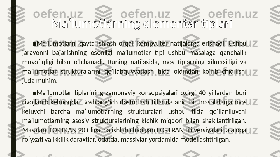 Ma’lumotlarning elementar tiplari
■
Ma’lumotlarni  qayta  ishlash  orqali  kompyuter  natijalarga  erishadi.  Ushbu 
jarayonni  bajarishning  osonligi  ma’lumotlar  tipi  ushbu  masalaga  qanchalik 
muvofiqligi  bilan  o‘lchanadi.  Buning  natijasida,  mos  tiplarning  xilma xilligi  va 
ma’lumotlar  strukturalarini  qo‘llab	
 quvvatlash  tilda  oldindan  ko‘rib  chiqilishi 
juda muhim. 
■
Ma’lumotlar  tiplarining  zamonaviy  konsepsiyalari  oxirgi  40  yillardan  beri 
rivojlanib  kelmoqda.  Boshlang‘ich  dasturlash  tillarida  aniq  bir  masalalarga  mos 
keluvchi  barcha  ma’lumotlarning  strukturalari  ushbu  tilda  qo‘llaniluvchi 
ma’lumotlarning  asosiy  strukturalarining  kichik  miqdori  bilan  shakllantirilgan. 
Masalan, FORTRAN 90 tiligacha ishlab chiqilgan FORTRAN tili versiyalarida aloqa 
ro‘yxati va ikkilik daraxtlar, odatda, massivlar yordamida modellashtirilgan.  