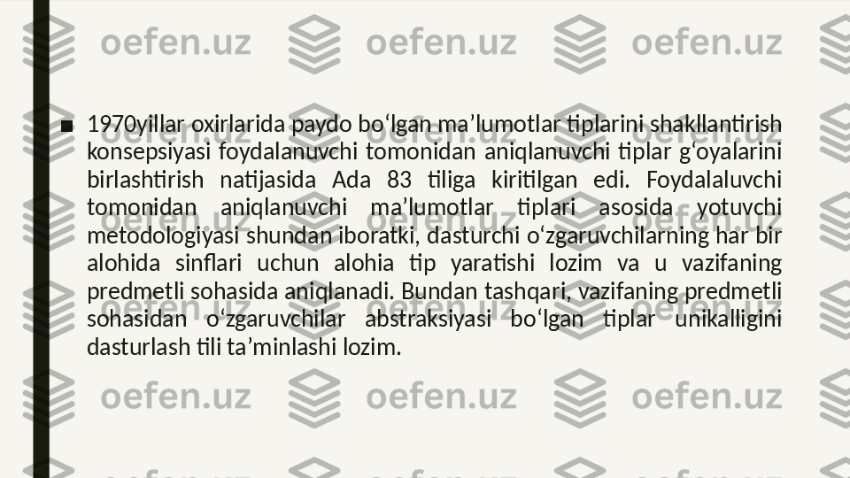 ■ 1970 yillar oxirlarida paydo bo‘lgan ma’lumotlar tiplarini shakllantirish 
konsepsiyasi  foydalanuvchi  tomonidan  aniqlanuvchi  tiplar  g‘oyalarini 
birlashtirish  natijasida  Ada  83  tiliga  kiritilgan  edi.  Foydalaluvchi 
tomonidan  aniqlanuvchi  ma’lumotlar  tiplari  asosida  yotuvchi 
metodologiyasi shundan iboratki, dasturchi o‘zgaruvchilarning har bir 
alohida  sinflari  uchun  alohia  tip  yaratishi  lozim  va  u  vazifaning 
predmetli sohasida aniqlanadi. Bundan tashqari, vazifaning predmetli 
sohasidan  o‘zgaruvchilar  abstraksiyasi  bo‘lgan  tiplar  unikalligini 
dasturlash tili ta’minlashi lozim. 