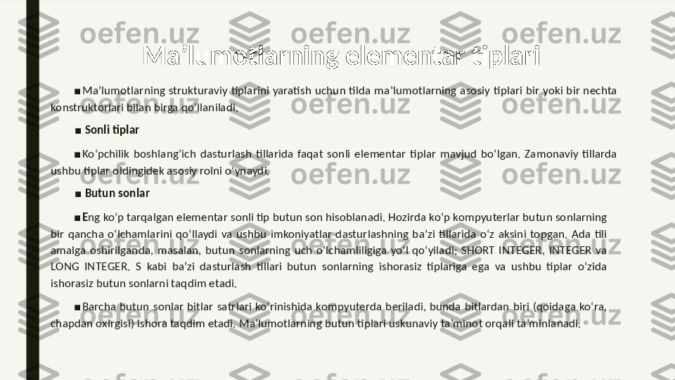 Ma’lumotlarning elementar tiplari
■
Ma’lumotlarning strukturaviy  tiplarini  yaratish uchun tilda  ma’lumotlarning asosiy tiplari bir  yoki bir nechta 
konstruktorlari bilan birga qo‘llaniladi. 
■
  Sonli tiplar 
■
Ko‘pchilik  boshlang‘ich  dasturlash  tillarida  faqat  sonli  elementar  tiplar  mavjud  bo‘lgan.  Zamonaviy  tillarda 
ushbu tiplar oldingidek asosiy rolni o‘ynaydi. 
■
  Butun sonlar 
■
E ng ko‘p tarqalgan elementar sonli tip butun son hisoblanadi. Hozirda ko‘p kompyuterlar butun sonlarning 
bir  qancha  o‘lchamlarini  qo‘llaydi  va  ushbu  imkoniyatlar  dasturlashning  ba’zi  tillarida  o‘z  aksini  topgan.  Ada  tili 
amalga  oshirilganda,  masalan,  butun  sonlarning  uch  o‘lchamliligiga  yo‘l  qo‘yiladi:  SHORT  INTEGER,  INTEGER  va 
LONG  INTEGER.  S  kabi  ba’zi  dasturlash  tillari  butun  sonlarning  ishorasiz  tiplariga  ega  va  ushbu  tiplar  o‘zida 
ishorasiz butun sonlarni taqdim etadi. 
■
Barcha  butun  sonlar  bitlar  satrlari  ko‘rinishida  kompyuterda  beriladi,  bunda  bitlardan  biri  (qoidaga  ko‘ra, 
chapdan oxirgisi) ishora taqdim etadi. Ma’lumotlarning butun tiplari uskunaviy ta’minot orqali ta’minlanadi.  