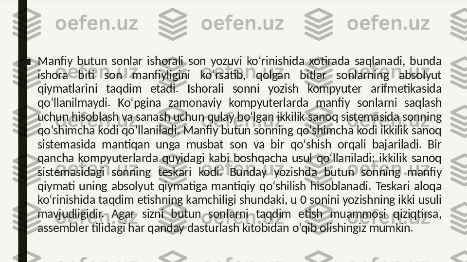 ■ Manfiy  butun  sonlar  ishorali  son  yozuvi  ko‘rinishida  xotirada  saqlanadi,  bunda 
ishora  biti  son  manfiyligini  ko‘rsatib,  qolgan  bitlar  sonlarning  absolyut 
qiymatlarini  taqdim  etadi.  Ishorali  sonni  yozish  kompyuter  arifmetikasida 
qo‘llanilmaydi.  Ko‘pgina  zamonaviy  kompyuterlarda  manfiy  sonlarni  saqlash 
uchun hisoblash va sanash uchun qulay bo‘lgan ikkilik sanoq sistemasida sonning 
qo‘shimcha kodi qo‘llaniladi. Manfiy butun sonning qo‘shimcha kodi ikkilik sanoq 
sistemasida  mantiqan  unga  musbat  son  va  bir  qo‘shish  orqali  bajariladi.  Bir 
qancha  kompyuterlarda  quyidagi  kabi  boshqacha  usul  qo‘llaniladi:  ikkilik  sanoq 
sistemasidagi  sonning  teskari  kodi.  Bunday  yozishda  butun  sonning  manfiy 
qiymati  uning  absolyut  qiymatiga  mantiqiy  qo‘shilish  hisoblanadi.  Teskari  aloqa 
ko‘rinishida taqdim etishning kamchiligi shundaki, u 0 sonini yozishning ikki usuli 
mavjudligidir.  Agar  sizni  butun  sonlarni  taqdim  etish  muammosi  qiziqtirsa, 
assembler tilidagi har qanday dasturlash kitobidan o‘qib olishingiz mumkin.  