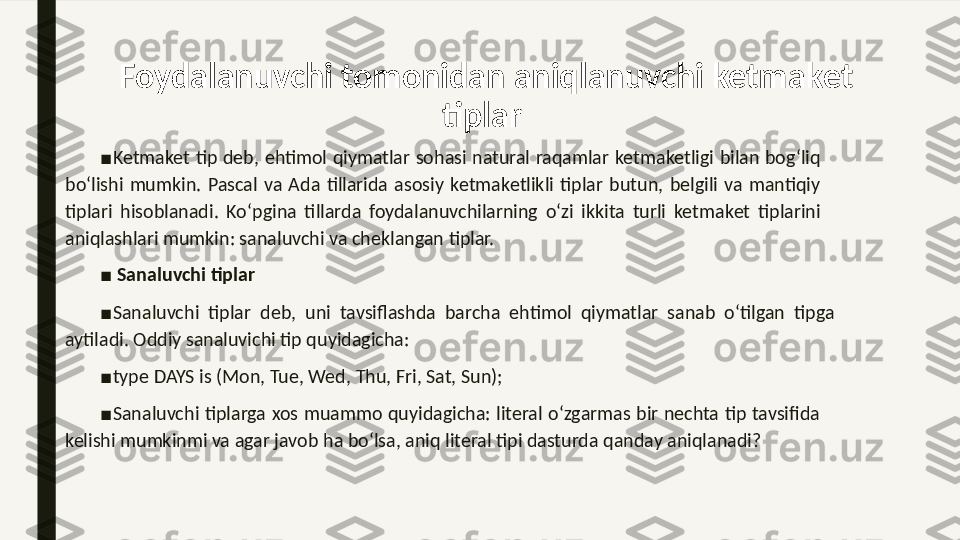 Foydalanuvchi tomonidan aniqlanuvchi ketma ket 
tiplar 
■
Ketma	
 ket  tip  deb,  ehtimol  qiymatlar  sohasi  natural  raqamlar  ketma	 ketligi  bilan  bog‘liq 
bo‘lishi  mumkin.  Pascal  va  Ada  tillarida  asosiy  ketma	
 ketlikli  tiplar  butun,  belgili  va  mantiqiy 
tiplari  hisoblanadi.  Ko‘pgina  tillarda  foydalanuvchilarning  o‘zi  ikkita  turli  ketma	
 ket  tiplarini 
aniqlashlari mumkin: sanaluvchi va cheklangan tiplar. 
■
  Sanaluvchi tiplar 
■
Sanaluvchi  tiplar  deb,  uni  tavsiflashda  barcha  ehtimol  qiymatlar  sanab  o‘tilgan  tipga 
aytiladi. Oddiy sanaluvichi tip quyidagicha: 
■
type DAYS is (Mon, Tue, Wed, Thu, Fri, Sat, Sun); 
■
Sanaluvchi  tiplarga  xos  muammo  quyidagicha:  literal  o‘zgarmas bir  nechta  tip  tavsifida 
kelishi mumkinmi va agar javob ha bo‘lsa, aniq literal tipi dasturda qanday aniqlanadi?  