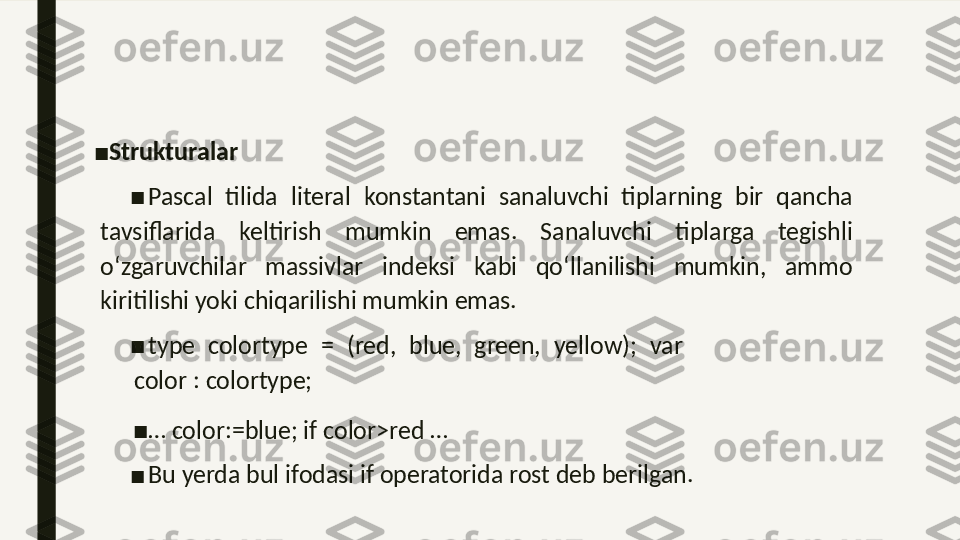 ■
Strukturalar 
■
Pascal  tilida  literal  konstantani  sanaluvchi  tiplarning  bir  qancha 
tavsiflarida  keltirish  mumkin  emas.  Sanaluvchi  tiplarga  tegishli 
o‘zgaruvchilar  massivlar  indeksi  kabi  qo‘llanilishi  mumkin,  ammo 
kiritilishi yoki chiqarilishi mumkin emas. 
■
type  colortype  =  (red,  blue,  green,  yellow);  var 
color : colortype; 
■
…  color:=blue; if color>red … 
■
Bu yerda bul ifodasi if operatorida rost deb berilgan.  