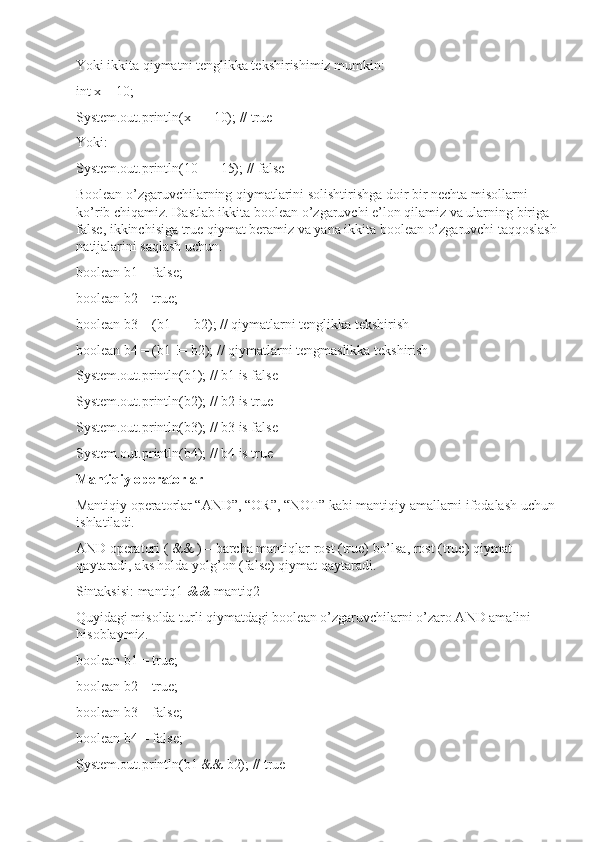 Yoki ikkita qiymatni tenglikka tekshirishimiz mumkin:
int x = 10;
System.out.println(x == 10); // true
Yoki:
System.out.println(10 == 15); // false
Boolean o’zgaruvchilarning qiymatlarini solishtirishga doir bir nechta misollarni 
ko’rib chiqamiz. Dastlab ikkita boolean o’zgaruvchi e’lon qilamiz va ularning biriga 
false, ikkinchisiga true qiymat beramiz va yana ikkita boolean o’zgaruvchi taqqoslash 
natijalarini saqlash uchun.
boolean b1 = false;
boolean b2 = true;
boolean b3 = (b1 == b2); // qiymatlarni tenglikka tekshirish
boolean b4 = (b1 != b2); // qiymatlarni tengmaslikka tekshirish
System.out.println(b1); // b1 is false
System.out.println(b2); // b2 is true
System.out.println(b3); // b3 is false
System.out.println(b4); // b4 is true
Mantiqiy operatorlar
Mantiqiy operatorlar “AND”, “OR”, “NOT” kabi mantiqiy amallarni ifodalash uchun 
ishlatiladi.
AND operatori ( && ) – barcha mantiqlar rost (true) bo’lsa, rost (true) qiymat 
qaytaradi, aks holda yolg’on (false) qiymat qaytaradi.
Sintaksisi: mantiq1  &&  mantiq2
Quyidagi misolda turli qiymatdagi boolean o’zgaruvchilarni o’zaro AND amalini 
hisoblaymiz.
boolean b1 = true;
boolean b2 = true;
boolean b3 = false;
boolean b4 = false;
System.out.println(b1 && b2); // true 