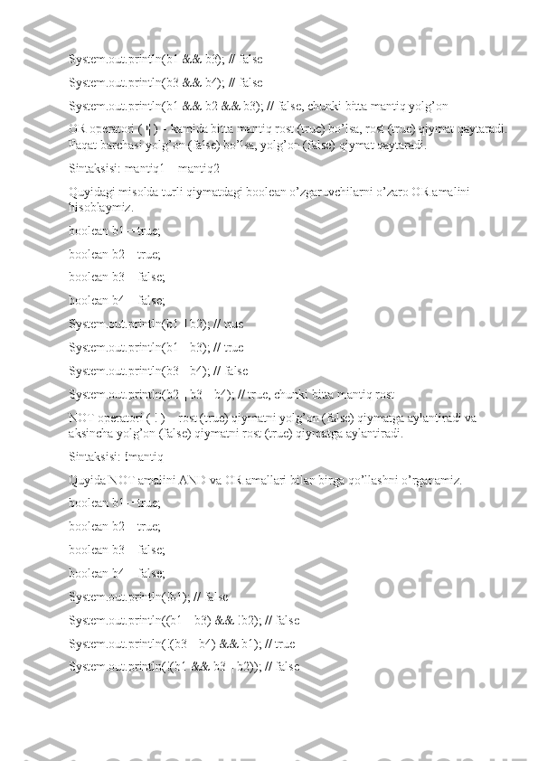 System.out.println(b1 && b3); // false
System.out.println(b3 && b4); // false
System.out.println(b1 && b2 && b3); // false, chunki bitta mantiq yolg’on
OR operatori ( || ) – kamida bitta mantiq rost (true) bo’lsa, rost (true) qiymat qaytaradi.
Faqat barchasi yolg’on (false) bo’lsa, yolg’on (false) qiymat qaytaradi.
Sintaksisi: mantiq1  ||  mantiq2
Quyidagi misolda turli qiymatdagi boolean o’zgaruvchilarni o’zaro OR amalini 
hisoblaymiz.
boolean b1 = true;
boolean b2 = true;
boolean b3 = false;
boolean b4 = false;
System.out.println(b1 || b2); // true
System.out.println(b1 || b3); // true
System.out.println(b3 || b4); // false
System.out.println(b2 || b3 || b4); // true, chunki bitta mantiq rost
NOT operatori ( ! ) – rost (true) qiymatni yolg’on (false) qiymatga aylantiradi va 
aksincha yolg’on (false) qiymatni rost (true) qiymatga aylantiradi.
Sintaksisi:  ! mantiq
Quyida NOT amalini AND va OR amallari bilan birga qo’llashni o’rganamiz.
boolean b1 = true;
boolean b2 = true;
boolean b3 = false;
boolean b4 = false;
System.out.println(!b1); // false
System.out.println((b1 || b3) && !b2); // false
System.out.println(!(b3 || b4) && b1); // true
System.out.println(!(b1 && b3 || b2)); // false 