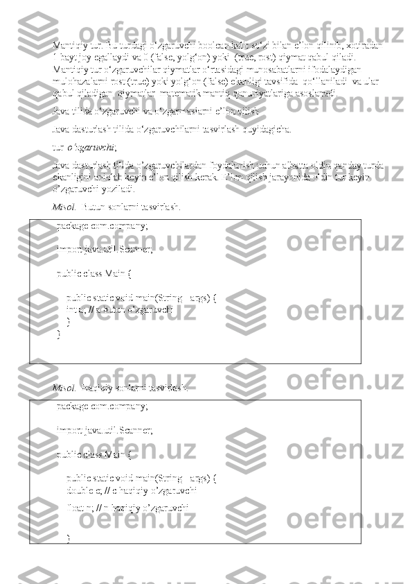 Mantiqiy tur. Bu turdagi o‘zgaruvchi boolean kalit so‘zi bilan e’lon qilinib, xotiradan 
1 bayt joy egallaydi va 0 (false, yolg‘on) yoki  (true, rost) qiymat qabul qiladi. 
Mantiqiy tur o‘zgaruvchilar qiymatlar o‘rtasidagi munosabatlarni ifodalaydigan 
mulohazalarni rost (true) yoki yolg‘on (false) ekanligi tavsifida  qo‘llaniladi  va ular  
qabul qiladigan  qiymatlar  matematik mantiq qonuniyatlariga asoslanadi. 
Java tilida o‘zgaruvchi va o‘zgarmaslarni e’lon qilish
Java dasturlash tilida o‘zgaruvchilarni tasvirlash quyidagicha.
tur   o‘zgaruvchi ;
Java dasturlash tilida o’zgaruvchilardan foydalanish uchun albatta oldin qanday turda 
ekanligini aniqlab keyin e’lon qilish kerak. E’lon qilish jarayonida oldin tur keyin 
o’zgaruvchi yoziladi.
Misol.   Butun sonlarni tasvirlash.
package  com.company;
import  java.util.Scanner;
public class  Main {
     public static void  main(String[] args) {
     int  a; // a butun o’zgaruvchi 
     }
}
 
Misol.   Haqiqiy sonlarni tasvirlash.
package  com.company;
import  java.util.Scanner;
public class  Main {
     public static void  main(String[] args) {
     double  c; // c haqiqiy o’zgaruvchi
     float  n; // n haqiqiy o’zgaruvchi
     
    } 