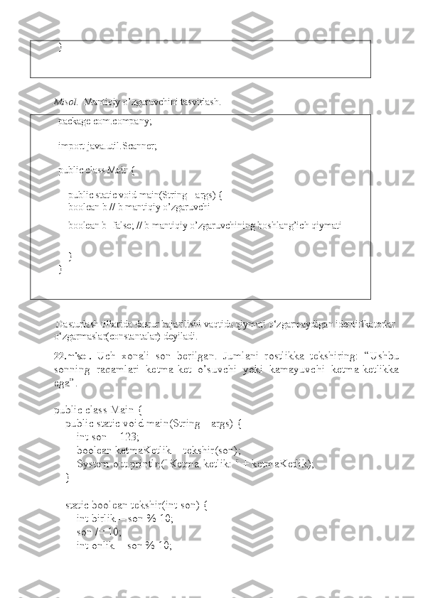 }
Misol.   Mantiqiy o’zgaruvchini tasvirlash.
package  com.company;
import  java.util.Scanner;
public class  Main {
     public static void  main(String[] args) {
     boolean  b // b mantiqiy o’zgaruvchi
     boolean  b= false ; // b mantiqiy o’zgaruvchining boshlang’ich qiymati
     
    }
}
 Dasturlash tillarida dastur bajarilishi vaqtida qiymati o‘zgarmaydigan identifikatorlar 
o‘zgarmaslar(constantalar) deyiladi. 
22.misol.   Uch   xonali   son   berilgan.   Jumlani   rostlikka   tekshiring:   “Ushbu
sonning   raqamlari   ketma-ket   o’suvchi   yoki   kamayuvchi   ketma-ketlikka
ega”.
public class Main {
    public static void main(String[] args) {
        int son = 123;
        boolean ketmaKetlik = tekshir(son);
        System.out.println("Ketma-ketlik: " + ketmaKetlik);
    }
    static boolean tekshir(int son) {
        int birlik = son % 10;
        son /= 10;
        int onlik = son % 10; 