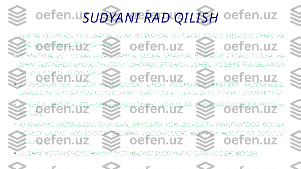 SUDYA NI  RA D QI LI SH
•
SUDYA  QUYIDAGI  HOLLARDA  ISHNI  KO‘RISHDA  ISHTIROK  ETISHI  MUMKIN  EMAS  VA 
RAD QILINISHI LOZIM, AGAR U:
•
1)  MAZKUR  ISH  ILGARI  KO‘RILGANDA  SUDYA  SIFATIDA  ISHTIROK  ETGAN  BO‘LSA  VA 
ISHNI KO‘RISHDA UNING TAKRORIY ISHTIROK ETISHIGA USHBU KODEKS TALABLARIGA 
MUVOFIQ YO‘L QO‘YILMASA;
•
2)  MAZKUR  ISH  ILGARI  KO‘RILGANDA  UNDA  PROKUROR,  EKSPERT,  MUTAXASSIS, 
TARJIMON, SUD MAJLISI KOTIBI, VAKIL YOKI GUVOH SIFATIDA ISHTIROK ETGAN BO‘LSA;
•
3)  ISHDA  ISHTIROK  ETUVCHI  SHAXSLARNING  YOKI  ULAR  VAKILLARINING  QARINDOSHI 
BO‘LSA;
•
4)  ISHNING  NATIJASIDAN  SHAXSAN,  BEVOSITA  YOKI  BILVOSITA  MANFAATDOR  BO‘LSA 
YOXUD  UNING  XOLISLIGIGA  SHUBHA  TUG‘DIRUVCHI  BOSHQA  HOLATLAR  MAVJUD 
BO‘LSA;
•
5) ISHNI KO‘RAYOTGAN HAY ’AT TARKIBIDAGI SUDYANING QARINDOSHI BO‘LSA . 