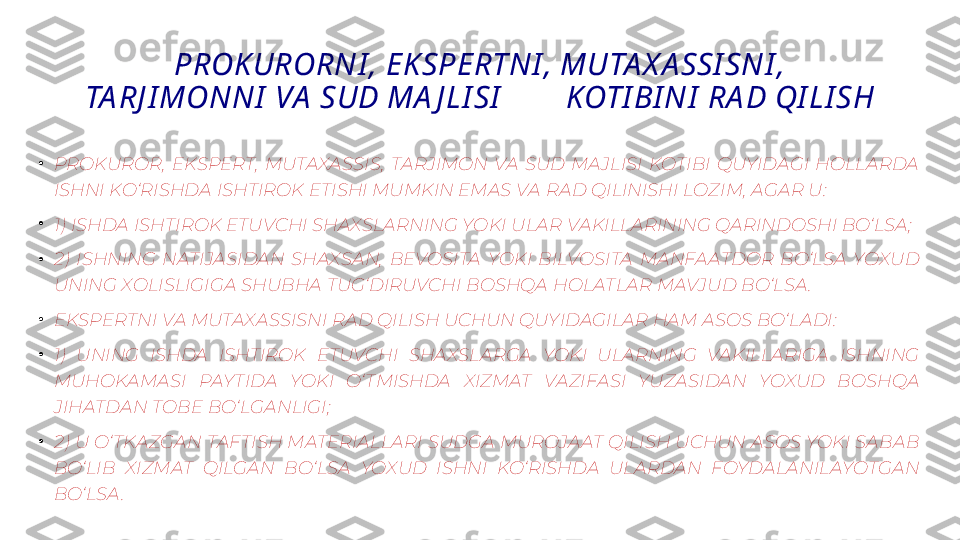 PROK URORNI , EK SPERTNI , MUTA X A SSI SNI , 
TA RJ I MONNI  VA  SUD MA J LI SI         KOTI BI NI  RA D QI LI SH
•
PROKUROR,  EKSPERT,  MUTAXASSIS,  TARJIMON  VA  SUD  MAJLISI  KOTIBI  QUYIDAGI  HOLLARDA 
ISHNI KO‘RISHDA ISHTIROK ETISHI MUMKIN EMAS VA RAD QILINISHI LOZIM, AGAR U:
•
1) ISHDA ISHTIROK ETUVCHI SHAXSLARNING YOKI ULAR VAKILLARINING QARINDOSHI BO‘LSA;
•
2)  ISHNING  NATIJASIDAN  SHAXSAN,  BEVOSITA  YOKI  BILVOSITA  MANFAATDOR  BO‘LSA  YOXUD 
UNING XOLISLIGIGA SHUBHA TUG‘DIRUVCHI BOSHQA HOLATLAR MAVJUD BO‘LSA .
•
EKSPERTNI VA MUTAXASSISNI RAD QILISH UCHUN QUYIDAGILAR HAM ASOS BO‘LADI:
•
1)  UNING  ISHDA  ISHTIROK  ETUVCHI  SHAXSLARGA  YOKI  ULARNING  VAKILLARIGA  ISHNING 
MUHOKAMASI  PAYTIDA  YOKI  O‘ TMISHDA  XIZMAT  VAZIFASI  YUZASIDAN  YOXUD  BOSHQA 
JIHATDAN TOBE BO‘LGANLIGI;
•
2) U O‘ TKAZGAN TAFTISH MATERIALLARI SUDGA MUROJAAT QILISH UCHUN ASOS YOKI SABAB 
BO‘LIB  XIZMAT  QILGAN  BO‘LSA  YOXUD  ISHNI  KO‘RISHDA  ULARDAN  FOYDALANILAYOTGAN 
BO‘LSA . 