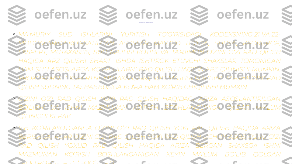 RA D QILI SH TO‘ G‘ RIS IDA GI  A RIZA LA R
•
MA’MURIY  SUD  ISHLARINI  YURITISH  TO’G’RISIDAGI  KODEKSNING 21 VA 22-
MODDALARIDA KO‘RSATILGAN  ASOSLAR  MAVJUD  BO‘LSA ,  SUDYA ,  PROKUROR, 
EKSPERT,  MUTAXASSIS,  SUD  MAJLISI  KOTIBI  VA  TARJIMON  O‘ZINI  O‘ZI  RAD  QILISH 
HAQIDA  ARZ  QILISHI  SHART.  ISHDA  ISHTIROK  ETUVCHI  SHAXSLAR  TOMONIDAN 
HAM  SHU  ASOSLARGA  KO‘RA  ULARNI  RAD  QILISH  HAQIDA  ARZ  QILINISHI  MUMKIN. 
PROKURORNI,  EKSPERTNI,  MUTAXASSISNI,  SUD  MAJLISI  KOTIBINI,  TARJIMONNI  RAD 
QILISH SUDNING TASHABBUSIGA KO‘RA HAM KO‘RIB CHIQILISHI MUMKIN.
•
O‘ZINI  O‘ZI  RAD  QILISH  YOKI  RAD  QILISH  HAQIDAGI  ARIZA  ASOSLANTIRILGAN 
BO‘LISHI  VA  ISHNI  MAZMUNAN  KO‘RISH  BOSHLANGUNIGA  QADAR  MA’LUM 
QILINISHI KERAK.
•
ISH  KO‘RILAYOTGANDA  O‘ZINI  O‘ZI  RAD  QILISH  YOKI  RAD  QILISH  HAQIDA  ARIZA 
BERISHGA ,  AGAR  O‘ZINI  O‘ZI  RAD  QILISH  YOKI  RAD  QILISH  UCHUN  ASOS  O‘ZINI  O‘ZI 
RAD  QILISH  YOXUD  RAD  QILISH  HAQIDA  ARIZA  BERGAN  SHAXSGA  ISHNI 
MAZMUNAN  KO‘RISH  BOSHLANGANIDAN  KEYIN  MA’LUM  BO‘LIB  QOLGAN 
TAQDIRDAGINA YO‘L QO‘YILADI.
•
AYNI  BIR  SHAXS  TOMONIDAN  AYNI  BIR  ASOSLAR  BO‘YICHA  TAKRORAN  RAD  QILISH 
BILDIRILISHI  MUMKIN  EMAS.  TAKRORAN  RAD  QILISH  BILDIRILGAN  TAQDIRDA ,  U 
KO‘RIB CHIQILMAYDI. 