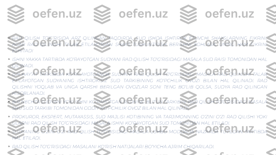 •
RAD  QILISH  TO‘G‘RISIDA  ARZ  QILINGAN  TAQDIRDA ,  SUD  ISHDA  ISHTIROK  ETUVCHI  SHAXSLARNING  FIKRINI, 
AGAR  RAD  QILINISHI  TALAB  ETILAYOTGAN  SHAXS  TUSHUNTIRISH  BERISHNI  XOHLASA ,  UNING  HAM  FIKRINI 
ESHITADI
•
ISHNI YAKKA TARTIBDA KO‘RAYOTGAN SUDYANI RAD QILISH TO‘G‘RISIDAGI MASALA SUD RAISI TOMONIDAN HAL 
QILINADI.
•
ISH  HAY ’AT  TARKIBIDA  KO‘RILAYOTGANDA  SUDYANI  RAD  QILISH  TO‘G‘RISIDAGI  MASALA  RAD  QILINISHI  TALAB 
ETILAYOTGAN  SUDYANING  ISHTIROKISIZ  SUD  TARKIBINING  KO‘PCHILIK  OVOZI  BILAN  HAL  QILINADI.  RAD 
QILISHNI  YOQLAB  VA  UNGA  QARSHI  BERILGAN  OVOZLAR  SONI  TENG  BO‘LIB  QOLSA ,  SUDYA  RAD  QILINGAN 
HISOBLANADI.
•
BIR NECHTA SUDYANI YOKI ISHNI KO‘RAYOTGAN SUDNING BUTUN TARKIBINI RAD QILISH TO‘G‘RISIDAGI MASALA 
SHU SUD TARKIBI TOMONIDAN ODDIY KO‘PCHILIK OVOZ BILAN HAL QILINADI.
•
PROKUROR,  EKSPERT,  MUTAXASSIS,  SUD  MAJLISI  KOTIBINING  VA  TARJIMONNING  O‘ZINI  O‘ZI  RAD  QILISHI  YOKI 
ULARNI RAD QILISH TO‘G‘RISIDAGI MASALA ISHNI KO‘RAYOTGAN SUD TOMONIDAN HAL ETILADI.
•
SUDYANING  O‘ZINI  O‘ZI  RAD  QILISH  TO‘G‘RISIDAGI  MASALA  USHBU  MODDADA  NAZARDA  TUTILGAN  TARTIBDA 
HAL ETILADI.
•
RAD QILISH TO‘G‘RISIDAGI MASALANI KO‘RISH NATIJALARI BO‘YICHA AJRIM CHIQARILADI. 