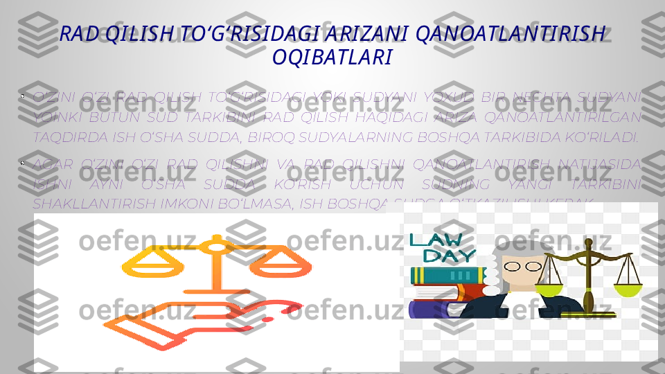 RA D QI LI SH TO‘G‘RI SI DAGI  A RI ZA NI  QA NOATLA NTI RI SH 
OQI BATLA RI
•
O‘ZINI  O‘ZI  RAD  QILISH  TO‘G‘RISIDAGI  YOKI  SUDYANI  YOXUD  BIR  NECHTA  SUDYANI 
YOINKI  BUTUN  SUD  TARKIBINI  RAD  QILISH  HAQIDAGI  ARIZA  QANOATLANTIRILGAN 
TAQDIRDA ISH O‘SHA SUDDA , BIROQ SUDYALARNING BOSHQA TARKIBIDA KO‘RILADI.
•
AGAR  O‘ZINI  O‘ZI  RAD  QILISHNI  VA  RAD  QILISHNI  QANOATLANTIRISH  NATIJASIDA 
ISHNI  AYNI  O‘SHA  SUDDA  KO‘RISH  UCHUN  SUDNING  YANGI  TARKIBINI 
SHAKLLANTIRISH IMKONI BO‘LMASA , ISH BOSHQA SUDGA O‘ TKAZILISHI KERAK. 