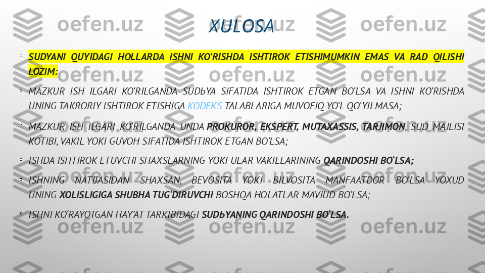 X ULOSA
•
SUDYANI  QUYIDAGI  HOLLARDA  ISHNI  KO’RISHDA  ISHTIROK  ETISHIMUMKIN  EMAS  VA  RAD  QILISHI 
LOZIM:
•
MAZKUR  ISH  ILGARI  KO‘RILGANDA  SUD Ь YA  SIFATIDA  ISHTIROK  ETGAN  BO‘LSA  VA  ISHNI  KO‘RISHDA 
UNING TAKRORIY ISHTIROK ETISHIGA  KODEKS  TALABLARIGA MUVOFIQ YO‘L QO‘YILMASA;
•
MAZKUR  ISH  ILGARI  KO‘RILGANDA  UNDA  PROKUROR,  EKSPERT,  MUTAXASSIS,  TARJIMON ,  SUD  MAJLISI 
KOTIBI, VAKIL YOKI GUVOH SIFATIDA ISHTIROK ETGAN BO‘LSA;
•
ISHDA ISHTIROK ETUVCHI SHAXSLARNING YOKI ULAR VAKILLARINING  QARINDOSHI BO‘LSA;
•
ISHNING  NATIJASIDAN  SHAXSAN,  BEVOSITA  YOKI  BILVOSITA  MANFAATDOR  BO‘LSA  YOXUD 
UNING  XOLISLIGIGA SHUBHA TUG‘DIRUVCHI  BOSHQA HOLATLAR MAVJUD BO‘LSA;
•
ISHNI KO‘RAYOTGAN HAY’AT TARKIBIDAGI  SUD Ь YANING QARINDOSHI BO‘LSA. 