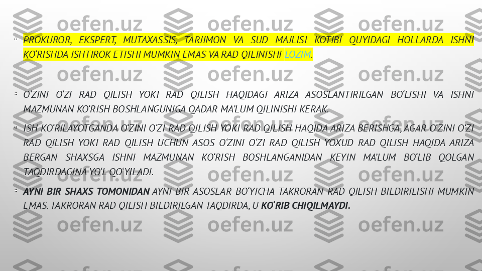 •
PROKUROR,  EKSPERT,  MUTAXASSIS,  TARJIMON  VA  SUD  MAJLISI  KOTIBI  QUYIDAGI  HOLLARDA  ISHNI 
KO‘RISHDA ISHTIROK ETISHI MUMKIN EMAS VA RAD QILINISHI  LOZIM .  
•
O‘ZINI  O‘ZI  RAD  QILISH  YOKI  RAD  QILISH  HAQIDAGI  ARIZA  ASOSLANTIRILGAN  BO‘LISHI  VA  ISHNI 
MAZMUNAN KO‘RISH BOSHLANGUNIGA QADAR MA’LUM QILINISHI KERAK.
•
ISH KO‘RILAYOTGANDA O‘ZINI O‘ZI RAD QILISH YOKI RAD QILISH HAQIDA ARIZA BERISHGA, AGAR O‘ZINI O‘ZI 
RAD  QILISH  YOKI  RAD  QILISH  UCHUN  ASOS  O‘ZINI  O‘ZI  RAD  QILISH  YOXUD  RAD  QILISH  HAQIDA  ARIZA 
BERGAN  SHAXSGA  ISHNI  MAZMUNAN  KO‘RISH  BOSHLANGANIDAN  KEYIN  MA’LUM  BO‘LIB  QOLGAN 
TAQDIRDAGINA YO‘L QO‘YILADI.
•
AYNI  BIR  SHAXS  TOMONIDAN  AYNI  BIR  ASOSLAR  BO‘YICHA  TAKRORAN  RAD  QILISH  BILDIRILISHI  MUMKIN 
EMAS. TAKRORAN RAD QILISH BILDIRILGAN TAQDIRDA, U  KO‘RIB CHIQILMAYDI. 