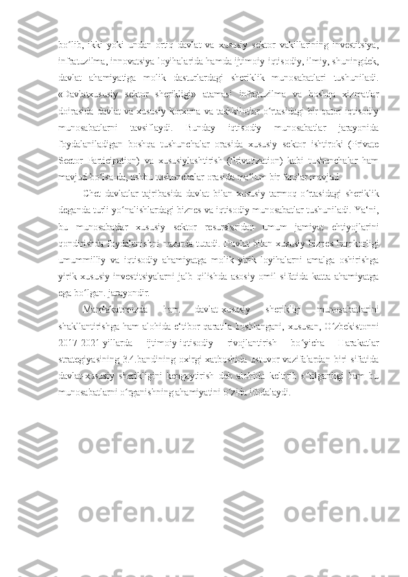 bo lib,   ikki   yoki   undan   ortiq   davlat   va   xususiy   sektor   vakillarining   investitsiya,ʻ
infratuzilma, innovatsiya loyihalarida hamda ijtimoiy-iqtisodiy, ilmiy, shuningdek,
davlat   ahamiyatiga   molik   dasturlardagi   sheriklik   munosabatlari   tushuniladi.
«Davlatxususiy   sektor   sherikligi»   atamasi   infratuzilma   va   boshqa   xizmatlar
doirasida   davlat   va   xususiy   korxona   va  tashkilotlar   o rtasidagi   bir   qator   iqtisodiy	
ʻ
munosabatlarni   tavsiflaydi.   Bunday   iqtisodiy   munosabatlar   jarayonida
foydalaniladigan   boshqa   tushunchalar   orasida   xususiy   sektor   ishtiroki   (Private
Sector   Participation)   va   xususiylashtirish   (Privatization)   kabi   tushunchalar   ham
mavjud bo lsa-da, ushbu tushunchalar orasida ma‘lum bir farqlar mavjud.	
ʻ
Chet   davlatlar   tajribasida   davlat   bilan   xususiy   tarmoq   o rtasidagi   sheriklik	
ʻ
deganda turli yo nalishlardagi biznes va iqtisodiy munosabatlar tushuniladi. Ya‘ni,	
ʻ
bu   munosabatlar   xususiy   sektor   resurslaridan   umum   jamiyat   ehtiyojlarini
qondirishda   foydalanishni   nazarda   tutadi.   Davlat   bilan   xususiy   biznes   hamkorligi
umummilliy   va   iqtisodiy   ahamiyatga   molik   yirik   loyihalarni   amalga   oshirishga
yirik   xususiy   investitsiyalarni   jalb   qilishda   asosiy   omil   sifatida   katta   ahamiyatga
ega bo lgan. jarayondir. 	
ʻ
Mamlakatimizda   ham   davlat-xususiy   sherikligi   munosabatlarini
shakllantirishga   ham   alohida  e‘tibor   qaratila  boshlangani,   xususan,   O zbekistonni	
ʻ
2017-2021-yillarda   ijtimoiy-iqtisodiy   rivojlantirish   bo yicha   Harakatlar	
ʻ
strategiyasining   3.4.bandining   oxirgi   xatboshida   ustuvor   vazifalardan   biri   sifatida
davlat-xususiy   sherikligini   kengaytirish   deb   alohida   keltirib   o tilganligi   ham   bu
ʻ
munosabatlarni o rganishning ahamiyatini o zida ifodalaydi.	
ʻ ʻ 