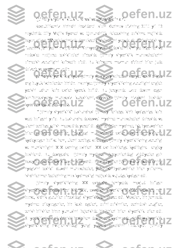 Ijtimoiy shyeriklik tushunchasi va uning talqinlari.
Respublikamiz   Birinchi   Prezidenti   Islom   Karimov   o’zining   2010   yil   12
noyabrida   Oliy   Majlis   Syenati   va   Qonunchilik   Palatasining   qo’shma   majlisida
bayon qilgan “Mamlakatimizda demokratik islohotlarni yanada chuqurlashtirish va
fuqarolik jamiyatini rivojlantirish Konsyepsiyasi”da davlat hokimiyat organlari va
nodavlat   notijorat   tashkilotlari   o’rtasida   ijtimoiy   shyeriklik   munosabatlarini
o’rnatish   zarurligini   ko’rsatib   o’tdi.   Bu   ko’rsatma   mazmun   e’tibori   bilan   juda
dolzarb va syermazmundir. 
Ijtimoiy shyeriklik g’oyasi ijtimoiy va siyosiy sohada insoniyat kashf qilgan
eng buyuk ixtirolardan biridir. Insoniyat ijtimoiy shyeriklikning zururligini anglab
yetishi   uchun   ko’p   asrlar   kyerak   bo’ldi.   Bu   jarayonda   uzoq   davom   etgan
konfrontasiyani,   murosasiz   kurashlarni,   kyeskin   ijtimoiy   nizolarni   boshdan
kyechirishga to’g’ri kyeldi.
  “Ijtimoiy   shyeriklik”   tushunchasi   ijtimoiy   fanlarga   kirib   kyelganiga   ko’p
vaqt   bo’lgani   yo’q.   Bu   tushuncha   dastavval   myehnat   munosabatlari   doirasida   va
ularni tartibga solish maqsadida yaratildi. Kapital bilan myehnat, ish byeruvchilar
bilan   yollanma   ishchilar   o’rtasidagi   munosabatlar   asrlar   davomida   rivojlanib
kyelayotgan bo’lsa ham, ularni tartibga soladigan ijtimoiy shyeriklikning zarurligi
va   mumkinligini   XIX   asrning   oxirlari-   XX   asr   boshlariga   kyelibgina     anglay
boshlandi.   Bu   davrgacha     ijtimoiy   myehnat     jarayonlaridagi   ziddiyatlar   goh
pasayib, goh kuchayib davom etavyerdi. Bu ziddiyatlar ijtimoiy munosabatlarning
nyegizini   tashkil   etuvchi   munosabatlar,   ya’ni   ish   byeruvchilar   bilan   yollanma
ishchilar manfaatlarining mos kyelmasligi natijasida vujudga kyelgan edi. 
Ijtimoiy   shyeriklikning   XX   asrgacha   jamiyatda   mavjud   bo’lgan
shyeriklikdan   asosiy   farqi   shundaki,   avvallari   shyeriklik   alohida   shaxslar,   nari
borsa,   kichik   guruhlar   o’rtasidagi   shyeriklikdan   iborat   edi.   Masalan,   bir   jamoada
myehnat   qilayotganlar,   bir   kasb   egalari,   qo’ni-qo’shnilar,   qarindosh-urug’lar,
tanish-bilishlar   biror   yumushni   bajarishda   bir-birlari   bilan   shyeriklik   qilar   edi.
SHyeriklikning bu ko’rinishi hozir ham davom etib kyelmoqda. Ijtimoiy shyeriklik
shyeriklikning   rivojlanishidagi   yangi   yuksak   bosqichni   ifodalaydi.   Ijtimoiy 