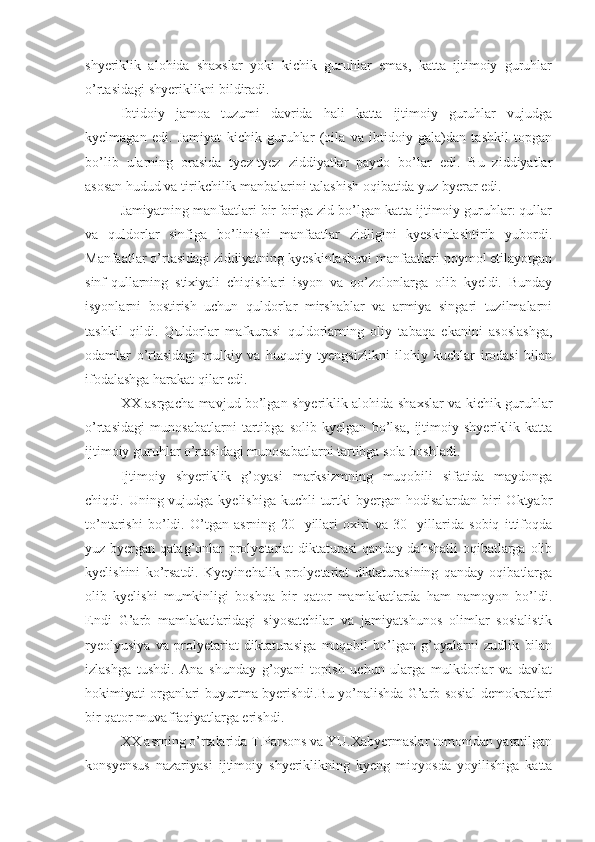 shyeriklik   alohida   shaxslar   yoki   kichik   guruhlar   emas,   katta   ijtimoiy   guruhlar
o’rtasidagi shyeriklikni bildiradi. 
Ibtidoiy   jamoa   tuzumi   davrida   hali   katta   ijtimoiy   guruhlar   vujudga
kyelmagan   edi.   Jamiyat   kichik   guruhlar   (oila   va   ibtidoiy   gala)dan   tashkil   topgan
bo’lib   ularning   orasida   tyez-tyez   ziddiyatlar   paydo   bo’lar   edi.   Bu   ziddiyatlar
asosan hudud va tirikchilik manbalarini talashish oqibatida yuz byerar edi. 
Jamiyatning manfaatlari bir-biriga zid bo’lgan katta ijtimoiy guruhlar: qullar
va   quldorlar   sinfiga   bo’linishi   manfaatlar   zidligini   kyeskinlashtirib   yubordi.
Manfaatlar o’rtasidagi ziddiyatning kyeskinlashuvi manfaatlari poymol etilayotgan
sinf-qullarning   stixiyali   chiqishlari   isyon   va   qo’zolonlarga   olib   kyeldi.   Bunday
isyonlarni   bostirish   uchun   quldorlar   mirshablar   va   armiya   singari   tuzilmalarni
tashkil   qildi.   Quldorlar   mafkurasi   quldorlarning   oliy   tabaqa   ekanini   asoslashga,
odamlar   o’rtasidagi   mulkiy   va   huquqiy   tyengsizlikni   ilohiy   kuchlar   irodasi   bilan
ifodalashga harakat qilar edi. 
XX asrgacha mavjud bo’lgan shyeriklik alohida shaxslar va kichik guruhlar
o’rtasidagi   munosabatlarni   tartibga   solib   kyelgan   bo’lsa,   ijtimoiy   shyeriklik   katta
ijtimoiy guruhlar o’rtasidagi munosabatlarni tartibga sola boshladi. 
Ijtimoiy   shyeriklik   g’oyasi   marksizmning   muqobili   sifatida   maydonga
chiqdi. Uning vujudga kyelishiga kuchli  turtki  byergan hodisalardan biri  Oktyabr
to’ntarishi   bo’ldi.   O’tgan   asrning   20-   yillari   oxiri   va   30-   yillarida   sobiq   ittifoqda
yuz byergan qatag’onlar  prolyetariat  diktaturasi  qanday dahshatli  oqibatlarga  olib
kyelishini   ko’rsatdi.   Kyeyinchalik   prolyetariat   diktaturasining   qanday   oqibatlarga
olib   kyelishi   mumkinligi   boshqa   bir   qator   mamlakatlarda   ham   namoyon   bo’ldi.
Endi   G’arb   mamlakatlaridagi   siyosatchilar   va   jamiyatshunos   olimlar   sosialistik
ryeolyusiya   va   prolyetariat   diktaturasiga   muqobil   bo’lgan   g’oyalarni   zudlik   bilan
izlashga   tushdi.   Ana   shunday   g’oyani   topish   uchun   ularga   mulkdorlar   va   davlat
hokimiyati organlari buyurtma byerishdi.Bu yo’nalishda G’arb sosial-demokratlari
bir qator muvaffaqiyatlarga erishdi.
XX asrning o’rtalarida T.Parsons va YU.Xabyermaslar tomonidan yaratilgan
konsyensus   nazariyasi   ijtimoiy   shyeriklikning   kyeng   miqyosda   yoyilishiga   katta 
