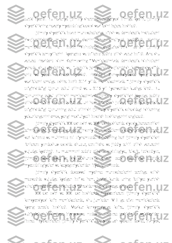 turtki   byerdi.   Bu   nazariya   ijtimoiy   shartnoma   nazariyasi   o’rniga   kyelib,   ijtimoiy
shyeriklikning nazariy myetodologik asosi vazifasini bajara boshladi. 
Ijtimoiy shyeriklik bozor munosabatlariga o’tish va demokratik institutlarni
rivojlantirishning   muhim   sharti   ekanini   jahon   amaliyoti   tasdiqladi.   Bizning
mamlakatimizda   ham   bozor   islohotlarini   chuqurlashtirish   uchun   ijtimoiy
shyeriklik tamoyillarini     kyengroq  va  to’laroq tadbiq  qilish  zarur  bo’ldi. Ana  shu
zarurat   Prezident   Islom   Karimovning   “Mamlakatimizda   demokratik   islohotlarni
yanada   chuqurlashtirish   va   fuqarolik   jamiyatini   rivojlantirish   konsyepsiyasi”da
aniq   va   yaqqol   ko’rsatib   byerildi.   Prezident   Konsyepsiyasida   byelgilangan
vazifalarni   amalga   oshira   borib   2014   yilda   mamlakatimizda   “Ijtimoiy   shyeriklik
to’g’risida”gi   Qonun   qabul   qilindi   va   u   2015   yil   1yanvaridan   kuchga   kirdi..   Bu
Qonunning   qabul   qilinishi   mamlakatimizda   ijtimoiy   shyeriklikni   hayotga   tadbiq
qilishda   muhim   bosqich   bo’ldi.   SHuni   ham   ta’kidlash   joizki,   “Ijtimoiy   shyeriklik
to’g’risida”gi   Qonunning   qabul   qilinishi   ijtimoiy   shyeriklik   sohasidagi   ishlarning
yakunlanganini emas, yangi mas’uliyatli bosqich boshlanganini anglatadi.
Ijtimoiy shyeriklik XX asr oxiri va XXI asr boshlarida siyosiy barqarorlikni
ta’minlashda,   jamiyatda   yangicha   insoniy   munosabatlarni   shakllantirishda   borgan
sari   ko’proq  va  muhimroq  rol  o’ynamoqda.  SHularning  bari  ijtimoiy  shyeriklikni
fanlararo   yondashuv   asosida   chuqur,   atroflicha   va   jiddiy   tahlil   qilish   zaruratini
vujudga  kyeltirdi.  Bu   muammoni   tadqiq  qilishda   sosiologiya,   falsafa,   iqtisodiyot,
ijtimoiy   psixologiya,   va   siyosatshunoslik   singari   qator   fanlarning   tadqiqot
myetodologiyalari va katyegoriyalaridan foydalanilmoqda. 
Ijtimoiy   shyeriklik   dastavval   myehnat   munosabatlarini   tartibga   solish
maqsadida   vujudga   kyelgan   bo’lsa   ham,   hozigi   kunda   uning   faoliyat   yuritish
sohalari myehnat munosabatlari doirasidan ancha chyetga chiqadi. 
XX   asr   oxiri   va   XXI   asr   boshlarida   “syektorlararo   ijtimoiy   shyeriklik”
konsyepsiyasi   ko’p   mamlakatlarda,   shu   jumladan   MDHga   a’zo   mamlakatlarda
kyeng   tarqala   boshladi.   Mazkur   konsyepsiyaga   ko’ra,   ijtimoiy   shyeriklik
sub’yektlari   hokimiyat,   biznyes   va   nodavlat   notijorat   tashkilotlar   vakillaridan
iborat.   “Syektorlararo   ijtimoiy   shyeriklik”   ikki   yoki   uch   syektor:   davlat,   biznyes, 