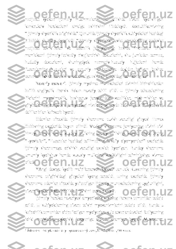 notijorat   syektor   ijtimoiy   muammolarini   hal   qilishda   o’zaro   kyelishilgan
konstruktiv   harakatlarni   amalga   oshirishni   ifodalaydi.   Respublikamizning
“Ijtimoiy shyeriklik to’g’risida” Qonunida ijtimoiy shyeriklik sub’yektlari haqidagi
3-bobida   shunday   dyeyiladi:   “Ijtimoiy   shyeriklik   davlat   organlarining   nodavlat
notijorat   tashkilotlari   va   fuqarolik   jamiyatining   boshqa   institutlari   bilan
mamlakatni   ijtimoiy-iqtisodiy   rivojlantirish   dasturlarini,   shu   jumladan   tarmoq,
hududiy   dasturlarni,   shuningdyek   normativ-huquqiy   hujjatlarni   hamda
fuqarolarning   huquqlari   va   qonuniy   manfaatlariga   daxldor   bo’lgan   boshqa
qarorlarni ishlab chiqish hamda amalga oshirish borasidagi hamkorligidir” 1
. 
Nazariy   asoslari .   Ijtimoiy   myehnat   munosabatlari   tizimini   birinchilardan
bo’lib   angliyalik   Frensis   Bekon   nazariy   tahlil   qildi.   U   ijtimoiy   tabaqalarning
fikrlarini   myensimaslik,   boshqaruv   jarayonidagi   xatoliklar,   mish-mishlar   va
g’iybatlarning   tarqalishi   jamiyatdagi   nizolarning   paydo   bo’lishiga   olib   kyelishini
dalillar bilan ko’rsatib byerdi.
Odamlar   o’rtasida   ijtimoiy   shartnoma   tuzish   zarurligi   g’oyasi   Tomas
Gobbsning   asarlarida   bayon   qilindi.   Mazkur   shartnoma   jamiyatning   o’zini   o’zi
himoya   qilishi   hamda   xususiy   mulkning   abadiy   bo’lishiga   xizmat   qiladi.   Uning
“Lyeviafan”,   “Fuqarolar   haqidagi   ta’limotning   falsafiy   elyemyentlari”   asarlarida
ijtimoiy   shartnomaga   erishish   zarurligi   asoslab   byerilgan.   Bunday   shartnoma
umumiy   kyelishuv   hamda   xususiy   mulkning   xavfsizligini   ta’minlashga   xizmat
qiladi.
YAngi   davrga   kyelib   ma’rifatparvar   faylasuf   Jan-Jak   Russoning   ijtimoiy
shartnoma   to’g’risidagi   g’oyalari   kyeng   tarqaldi.   Uning   asarlarida   ijtimoiy
shartnoma   odamlar   o’rtasida   yo’qotilgan   ijtimoiy   munosabatlarning   uyg’unligini,
o’zaro kyelishuv va tinchlikka intilishni qayta tiklaydi.
Ijtimoiy   harakat   nazariyasi   amyerikalik   sosiolog   Parsons   tomonidan   tadqiq
etildi.   U   sub’yektlarning   o’zaro   ta’siri   myexanizmlarini   tadqiq   qildi.   Bunda   u
ko’pchilik tomonidan e’tirof etilgan mye’yorlar, xulq-atvor andozalari faoliyatning
ichki   motivlariga   aylanishi   jarayoniga   alohida   ahamiyat   byerdi.   Muvozanat,
1
 Ўзбекистон Республикаси қонун ҳужжатлари тўплами, 2014 й., 39-сон, 488-модда 